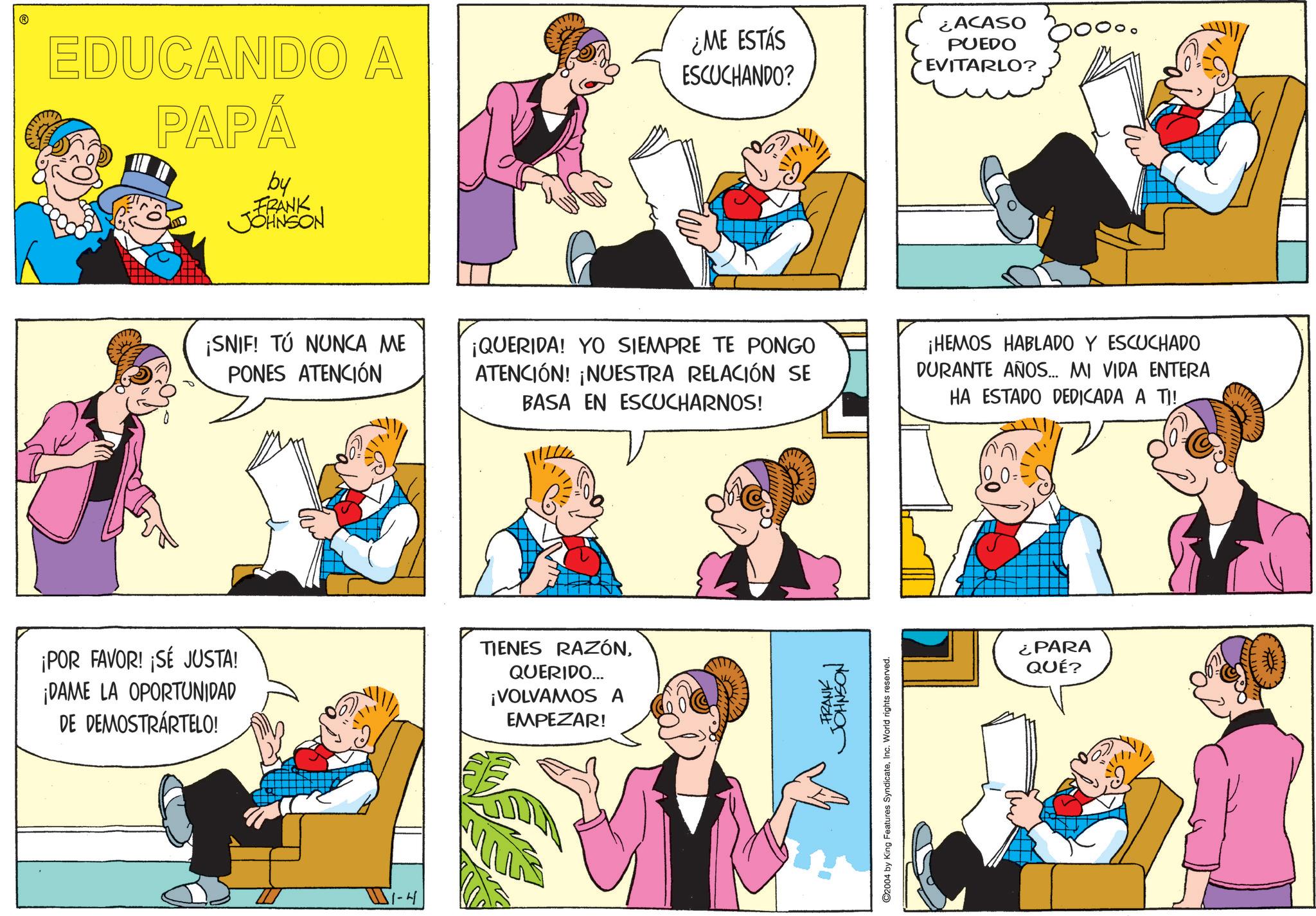Fiction OCR: EDUCANDO A PAPÁ by FRANK JOHNSON ¿ME ESTÁS ESCUCHANDO? ¿ACASO PUEDO EVITARLO? ¡SNIF! TÚ NUNCA ME PONES ATENCIÓN ¡QUERIDA! YO SIEMPRE TE PONGO ATENCIÓN! ¡NUESTRA RELACIÓN SE BASA EN ESCUCHARNOS! ¡HEMOS HABLADO Y ESCUCHADO DURANTE AÑOS... MI VIDA ENTERA HA ESTADO DEDICADA A TI! ¡POR FAVOR! ¡SÉ JUSTA! ¡DAME LA OPORTUNIDAD DE DEMOSTRÁRTELO! TIENES RAZÓNQUERIDO... ¡VOLVAMOS A EMPEZAR! WI-H FRANK JOHNSON C2004 by King Features SyndicateInc. World rights reserved. ¿PARA QUÉ? EDUCANDO A PAPÁ by FRANK JOHNSON ¿ ME ESTÁS ESCUCHANDO ? ¿ ACASO PUEDO EVITARLO ? ¡ SNIF ! TÚ NUNCA ME PONES ATENCIÓN ¡ QUERIDA ! YO SIEMPRE TE PONGO ATENCIÓN ! ¡ NUESTRA RELACIÓN SE BASA EN ESCUCHARNOS ! ¡ HEMOS HABLADO Y ESCUCHADO DURANTE AÑOS ... MI VIDA ENTERA HA ESTADO DEDICADA A TI ! ¡ POR FAVOR ! ¡ SÉ JUSTA ! ¡ DAME LA OPORTUNIDAD DE DEMOSTRÁRTELO ! TIENES RAZÓNQUERIDO ... ¡ VOLVAMOS A EMPEZAR ! WI - H FRANK JOHNSON C2004 by King Features SyndicateInc. World rights reserved . ¿ PARA QUÉ ?