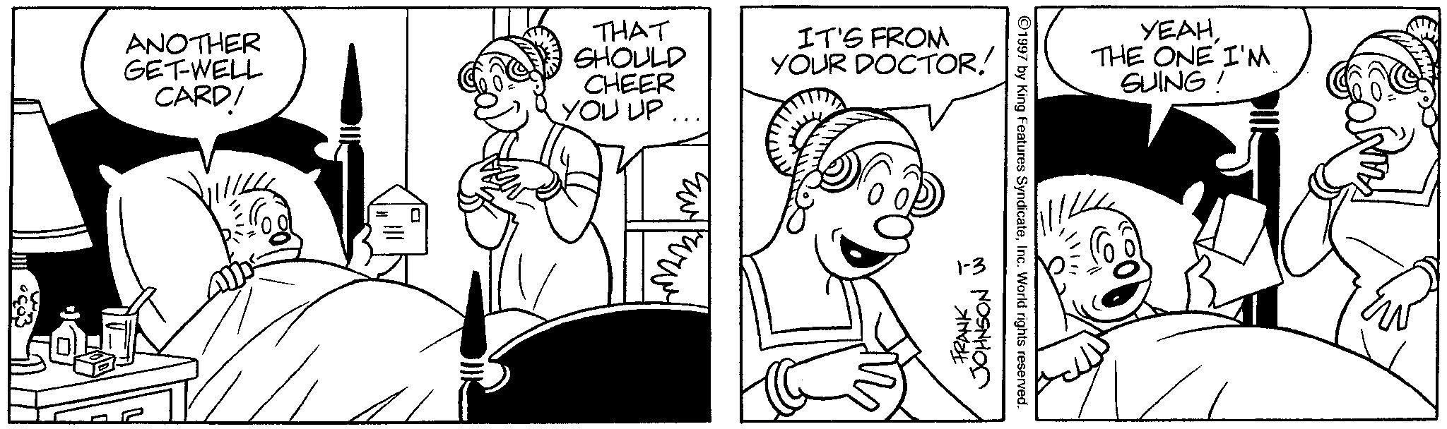 Monochrome OCR: ANOTHER GET-WELL CARD! THAT SHOULD CHEER YOU UP... IT'S FROM YOUR DOCTOR! 1-3 FRANK JOHNSON 1997 by King Features SyndicateInc. World rights reserved. YEAHTHE ONE I'M SUING! ANOTHER GET - WELL CARD ! THAT SHOULD CHEER YOU UP ... IT'S FROM YOUR DOCTOR ! 1-3 FRANK JOHNSON 1997 by King Features SyndicateInc. World rights reserved . YEAHTHE ONE I'M SUING !