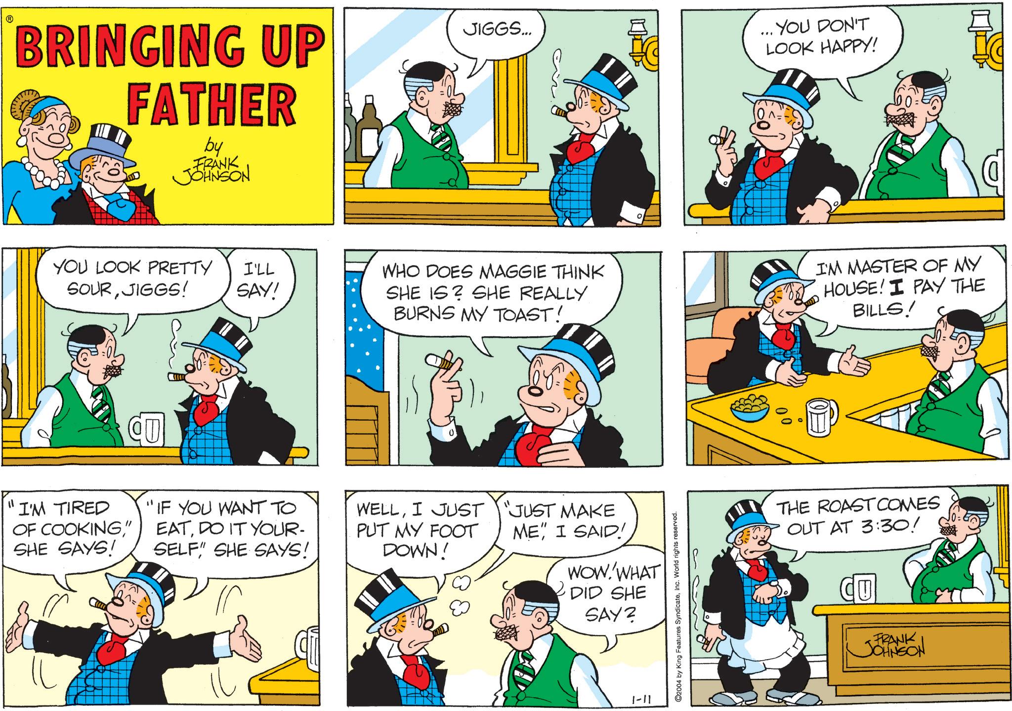 Animation OCR: BRINGING UP FATHER by FRANK JOHNSON JIGGS... ... YOU DON'T LOOK HAPPY! 10^=- YOU LOOK PRETTY SOURJIGGS! I'LL SAY! CU "I'M TIRED OF COOKING" SHE SAYS! "IF YOU WANT TO EATDO IT YOUR- SELF" SHE SAYS! WHO DOES MAGGIE THINK SHE IS SHE REALLY BURNS MY TOAST! I'M MASTER OF MY HOUSE! I PAY THE BILLS! WELLI JUST PUT MY FOOT DOWN! JUST MAKE ME" I SAID! WOW.'WHAT DID SHE SAY2 1-11 ©2004 by King Features SyndicateInc. World rights reserved. THE ROAST COMES OUT AT 3:30! CU FRANK JOHNSON BRINGING UP FATHER by FRANK JOHNSON JIGGS ... ... YOU DON'T LOOK HAPPY ! 10 ^ = - YOU LOOK PRETTY SOURJIGGS ! I'LL SAY ! CU " I'M TIRED OF COOKING" SHE SAYS ! " IF YOU WANT TO EATDO IT YOUR- SELF " SHE SAYS ! WHO DOES MAGGIE THINK SHE IS SHE REALLY BURNS MY TOAST ! I'M MASTER OF MY HOUSE ! I PAY THE BILLS ! WELLI JUST PUT MY FOOT DOWN ! JUST MAKE ME " I SAID ! WOW.'WHAT DID SHE SAY2 1-11 © 2004 by King Features SyndicateInc. World rights reserved . THE ROAST COMES OUT AT 3:30 ! CU FRANK JOHNSON