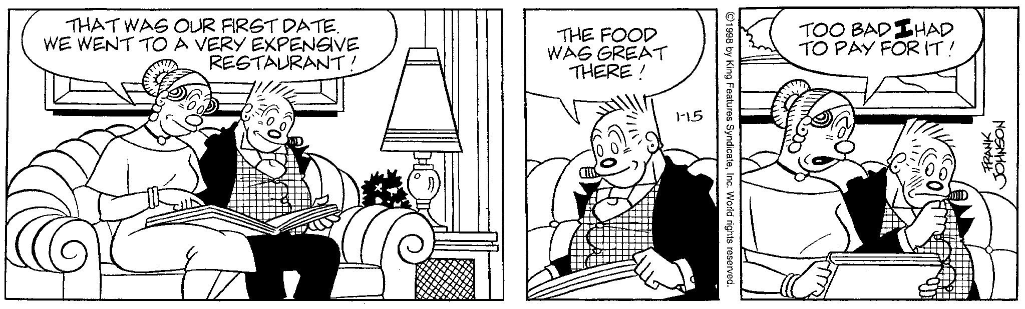 Comics OCR: THAT WAS OUR FIRST DATE. WE WENT TO A VERY EXPENSIVE RESTAURANT! THE FOOD WAS GREAT THERE! 1-15 ©1998 by King Features SyndicateInc. World rights reserved. HAD TOO BAD TO PAY FOR IT! FRANK JOHNSON THAT WAS OUR FIRST DATE . WE WENT TO A VERY EXPENSIVE RESTAURANT ! THE FOOD WAS GREAT THERE ! 1-15 © 1998 by King Features SyndicateInc. World rights reserved . HAD TOO BAD TO PAY FOR IT ! FRANK JOHNSON