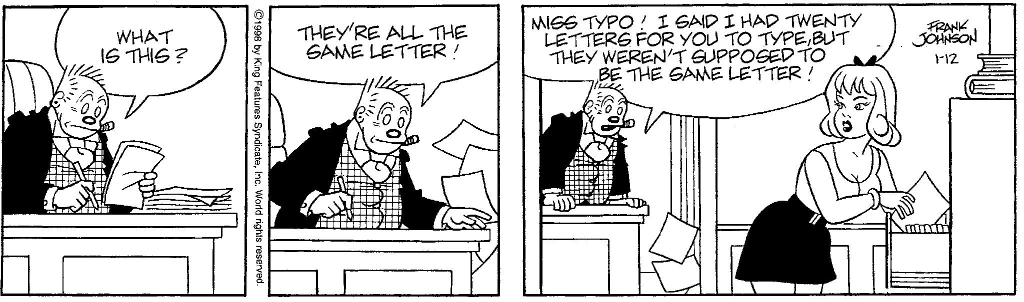 Fiction OCR: WHAT IS THIS? THEY'RE ALL THE SAME LETTER! MISS TYPO! I SAID I HAD TWENTY LETTERS FOR YOU TO TYPEBUT THEY WEREN'T SUPPOSED TO BE THE SAME LETTER! FRANK JOHNSON 1-12 ©1998 by King Features SyndicateInc. World rights reserved. WHAT IS THIS ? THEY'RE ALL THE SAME LETTER ! MISS TYPO ! I SAID I HAD TWENTY LETTERS FOR YOU TO TYPEBUT THEY WEREN'T SUPPOSED TO BE THE SAME LETTER ! FRANK JOHNSON 1-12 © 1998 by King Features SyndicateInc. World rights reserved .
