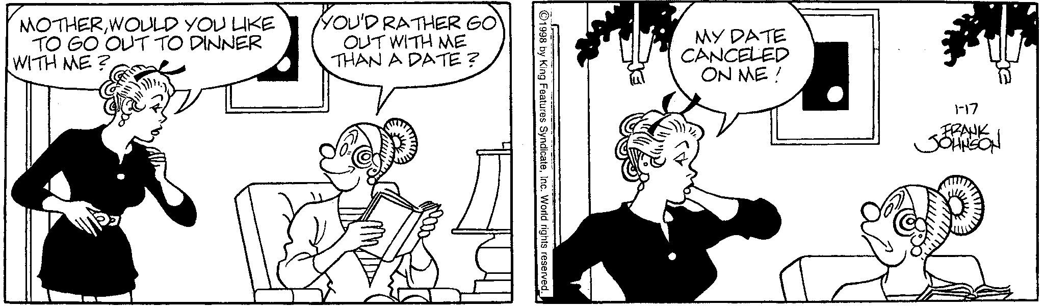 Animation OCR: MOTHERWOULD YOU LIKE TO GO OUT TO DINNER WITH ME? YOU'D RATHER GO OUT WITH ME THAN A DATE? 1998 by King Features SyndicateInc. World rights reserved. MY DATE CANCELED ON ME! 1-17 FRANK JOHNSON MOTHERWOULD YOU LIKE TO GO OUT TO DINNER WITH ME ? YOU'D RATHER GO OUT WITH ME THAN A DATE ? 1998 by King Features SyndicateInc. World rights reserved . MY DATE CANCELED ON ME ! 1-17 FRANK JOHNSON