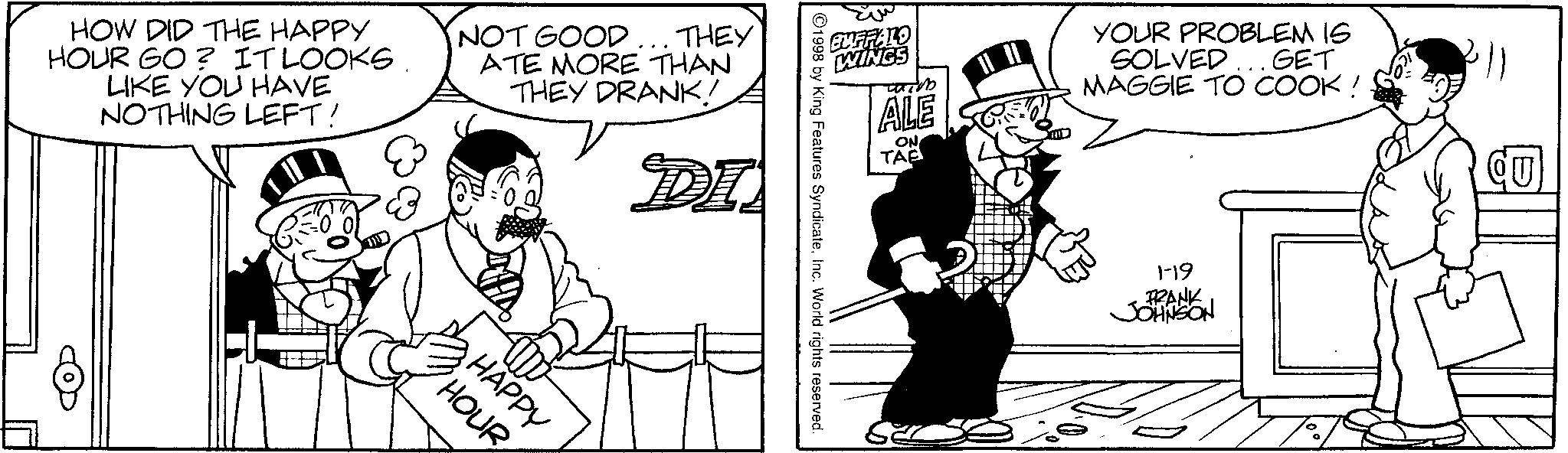 Animation OCR: HOW DID THE HAPPY HOUR GO? IT LOOKSLIKE YOU HAVE NOTHING LEFT! NOT GOOD... THEY ATE MORE THAN THEY DRANK! DI 8 HOUR HAPPY BUFFALO WINGS wich ALE ON TAB YOUR PROBLEM IS .GET SOLVED MAGGIE TO COOK ! 1998 by King Features SyndicateInc. World rights reserved. 1-19 FRANK JOHNSON CU HOW DID THE HAPPY HOUR GO ? IT LOOKSLIKE YOU HAVE NOTHING LEFT ! NOT GOOD ... THEY ATE MORE THAN THEY DRANK ! DI 8 HOUR HAPPY BUFFALO WINGS wich ALE ON TAB YOUR PROBLEM IS .GET SOLVED MAGGIE TO COOK ! 1998 by King Features SyndicateInc. World rights reserved . 1-19 FRANK JOHNSON CU