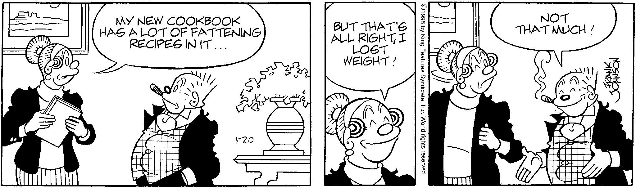 Comics OCR: MY NEW COOKBOOK HAS A LOT OF FATTENING. RECIPES IN IT... BUT THAT'S ALL RIGHTI LOST WEIGHT! 1-20 1998 by King Features SyndicateInc. World rights reserved. NOT THAT MUCH! FRANKMY NEW COOKBOOK HAS A LOT OF FATTENING . RECIPES IN IT ... BUT THAT'S ALL RIGHTI LOST WEIGHT ! 1-20 1998 by King Features SyndicateInc. World rights reserved . NOT THAT MUCH ! FRANK