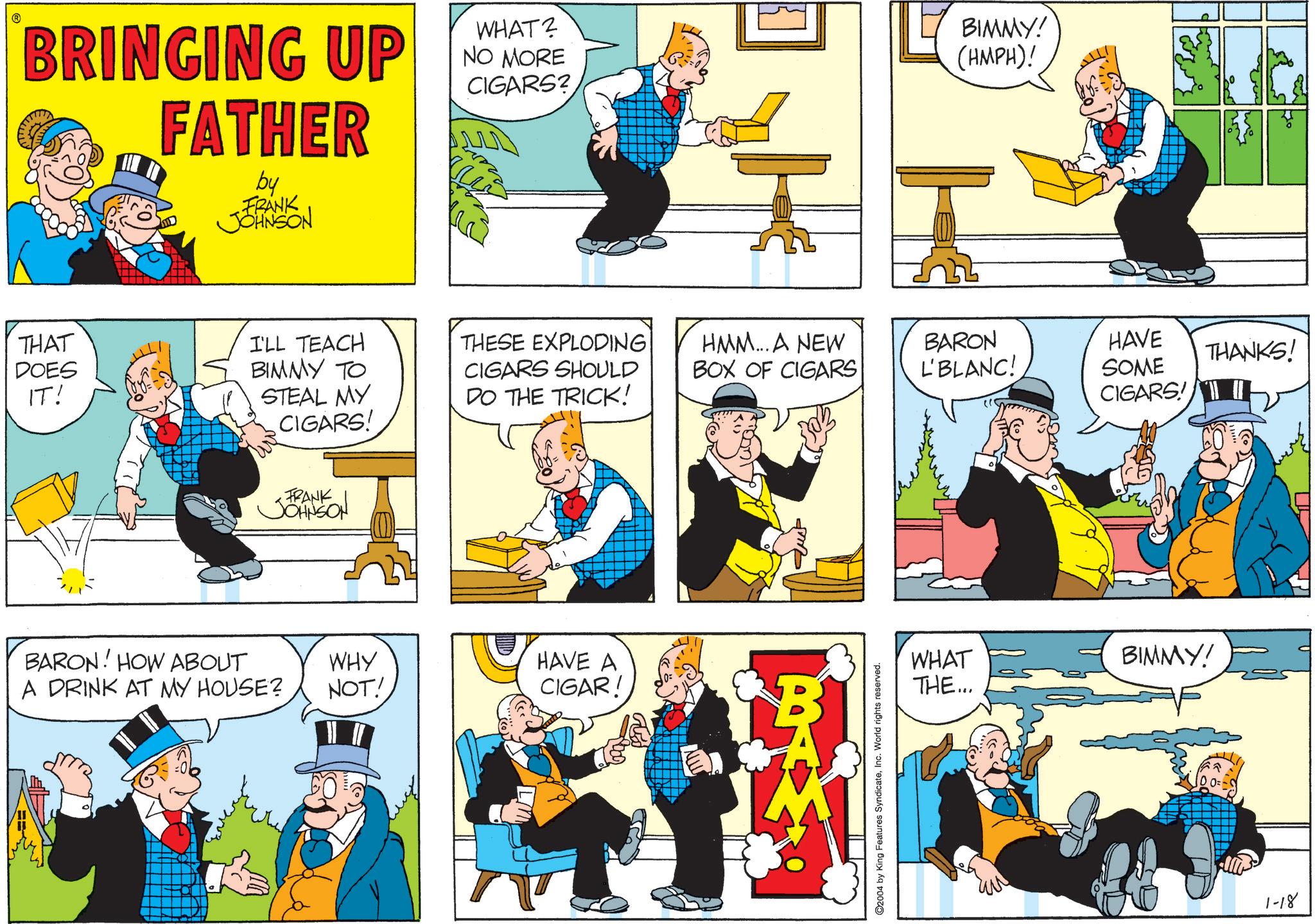 Animated cartoon OCR: ? BRINGING UP FATHER by FRANK JOHNSON WHAT? NO MORE CIGARS? ?? BIMMY! (HMPH)! THAT DOES IT! Ver I'LL TEACH BIMMY TO STEAL MY CIGARS! THESE EXPLODING CIGARS SHOULD HMM... A NEW BOX OF CIGARS BARON L'BLANC! DO THE TRICK! HAVE SOME CIGARS! THANKS! FRANK JOHNSON BARON! HOW ABOUT WHY A DRINK AT MY HOUSE? NOT! HAVE A CIGAR! ©2004 by King Features SyndicateInc. World rights reserved. WHAT THE... BIMMY! ?? 100=- 1-18 5 ? BRINGING UP FATHER by FRANK JOHNSON WHAT ? NO MORE CIGARS ? ?? BIMMY ! ( HMPH ) ! THAT DOES IT ! Ver I'LL TEACH BIMMY TO STEAL MY CIGARS ! THESE EXPLODING CIGARS SHOULD HMM ... A NEW BOX OF CIGARS BARON L'BLANC ! DO THE TRICK ! HAVE SOME CIGARS ! THANKS ! FRANK JOHNSON BARON ! HOW ABOUT WHY A DRINK AT MY HOUSE ? NOT ! HAVE A CIGAR ! © 2004 by King Features SyndicateInc. World rights reserved . WHAT THE ... BIMMY ! ? ? 100 = - 1-18 5