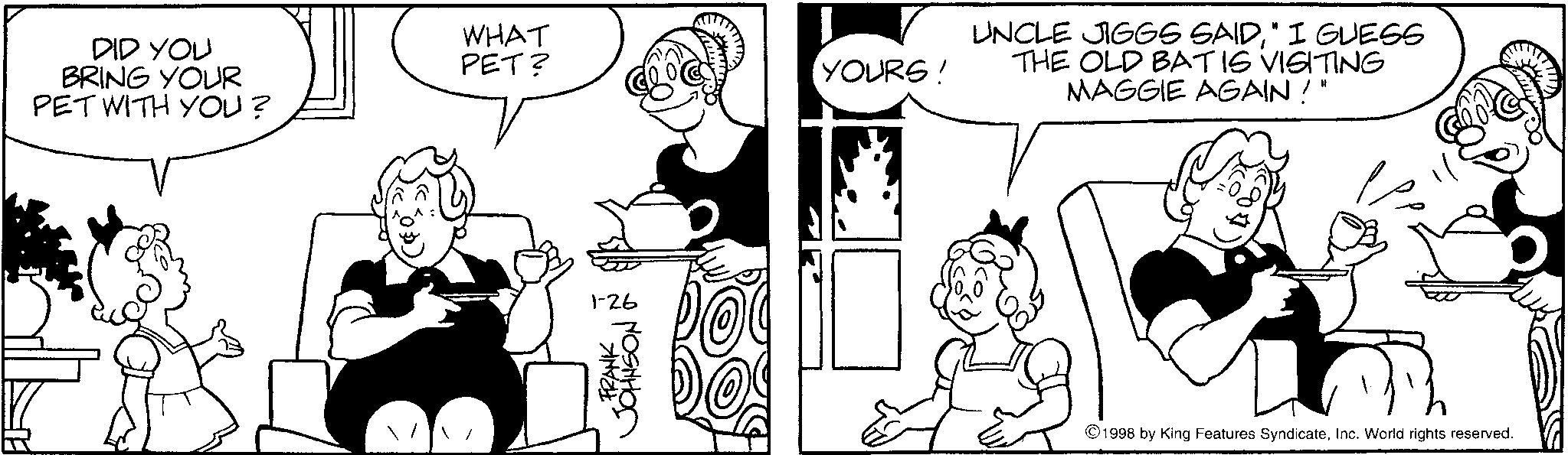 Animation OCR: DID YOU BRING YOUR PET WITH YOU? WHAT PET? YOURS! FRANK 1-26 JOHNSON & UNCLE JIGGS SAID" I GUESS THE OLD BAT IS VISITING MAGGIE AGAIN!" ©1998 by King Features SyndicateInc. World rights reserved. DID YOU BRING YOUR PET WITH YOU ? WHAT PET ? YOURS ! FRANK 1-26 JOHNSON & UNCLE JIGGS SAID" I GUESS THE OLD BAT IS VISITING MAGGIE AGAIN ! " © 1998 by King Features SyndicateInc. World rights reserved .