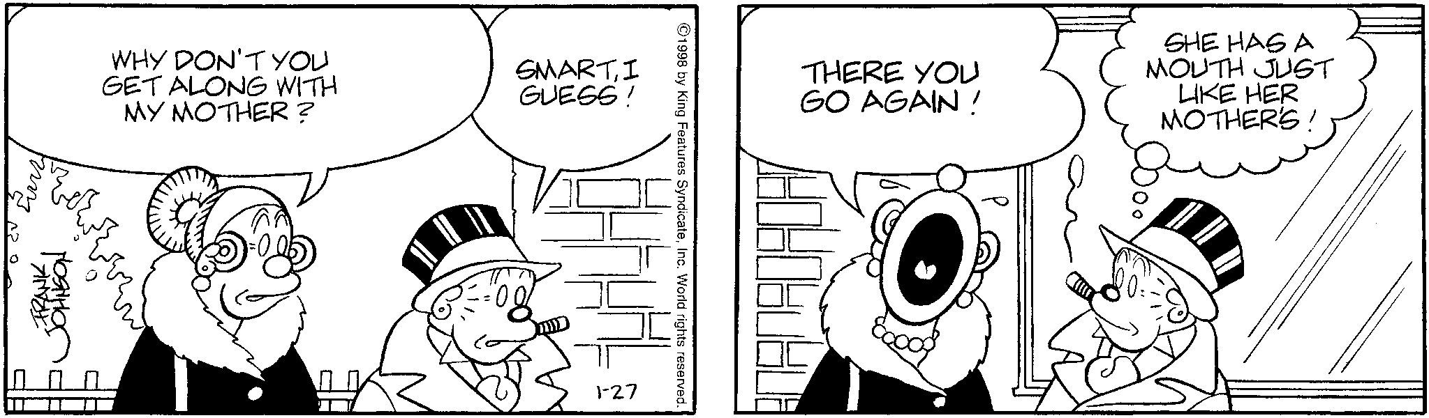 Conversation OCR: FRANK JOHNSON WHY DON'T YOU GET ALONG WITH MY MOTHER? SMARTI GUESS! 1-27 1998 by King Features SyndicateInc. World rights reserved. THERE YOU GO AGAIN! SHE HAS A MOUTH JUST LIKE HER MOTHER'S! FRANK JOHNSON WHY DON'T YOU GET ALONG WITH MY MOTHER ? SMARTI GUESS ! 1-27 1998 by King Features SyndicateInc. World rights reserved . THERE YOU GO AGAIN ! SHE HAS A MOUTH JUST LIKE HER MOTHER'S !