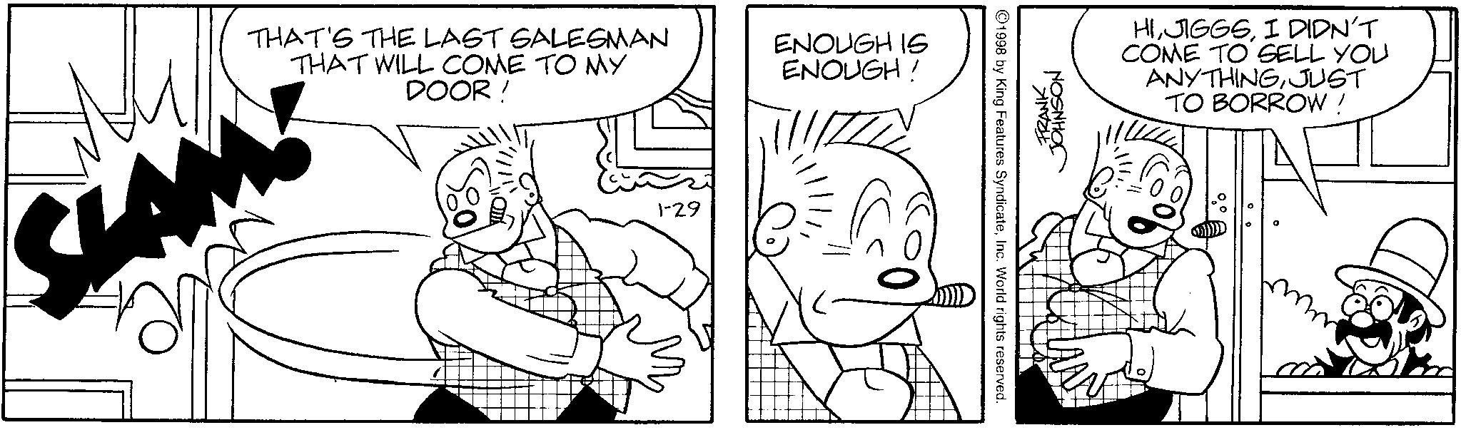 Elbow OCR: THAT'S THE LAST SALESMAN THAT WILL COME TO MY DOOR! 1-29 ENOUGH IS ENOUGH! 1998 by King Features SyndicateInc. World rights reserved. JOHNSON FRANK HII DIDN'T COME TO SELL YOU ANYTHINGJUST TO BORROW ! THAT'S THE LAST SALESMAN THAT WILL COME TO MY DOOR ! 1-29 ENOUGH IS ENOUGH ! 1998 by King Features SyndicateInc. World rights reserved . JOHNSON FRANK HII DIDN'T COME TO SELL YOU ANYTHINGJUST TO BORROW !