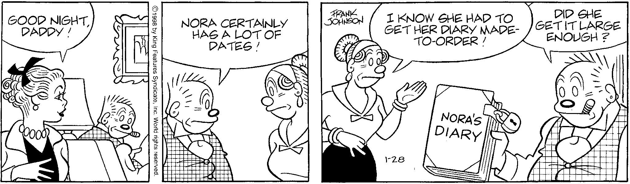 Gesture OCR: GOOD NIGHTDADDY! NORA CERTAINLY HAS A LOT OF DATES! FRANK JOHNSON I KNOW SHE HAD TO GET HER DIARY MADE- TO-ORDER ! DID SHE GET IT LARGE ENOUGH? 1998 by King Features SyndicateInc. World rights reserved. 1-28 NORA'S DIARY GOOD NIGHTDADDY ! NORA CERTAINLY HAS A LOT OF DATES ! FRANK JOHNSON I KNOW SHE HAD TO GET HER DIARY MADE- TO - ORDER ! DID SHE GET IT LARGE ENOUGH ? 1998 by King Features SyndicateInc. World rights reserved . 1-28 NORA'S DIARY