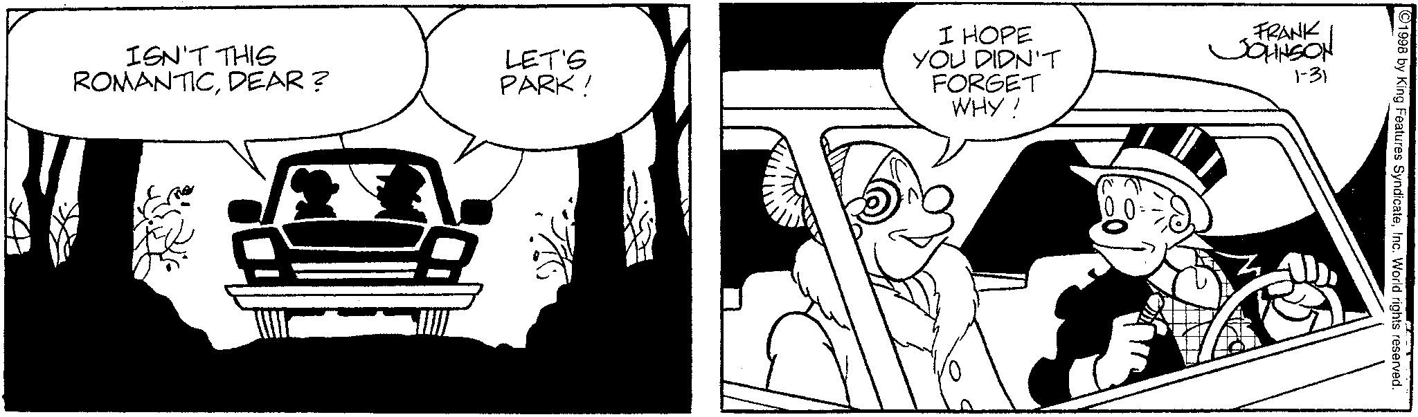 Comic book OCR: ISN'T THIS ROMANTICDEAR? LET'S PARK! I HOPE YOU DIDN'T FORGET WHY! FRANK JOHNSON 1-31 ©1998 by King Features SyndicateInc. World rights reserved. ISN'T THIS ROMANTICDEAR ? LET'S PARK ! I HOPE YOU DIDN'T FORGET WHY ! FRANK JOHNSON 1-31 © 1998 by King Features SyndicateInc. World rights reserved .