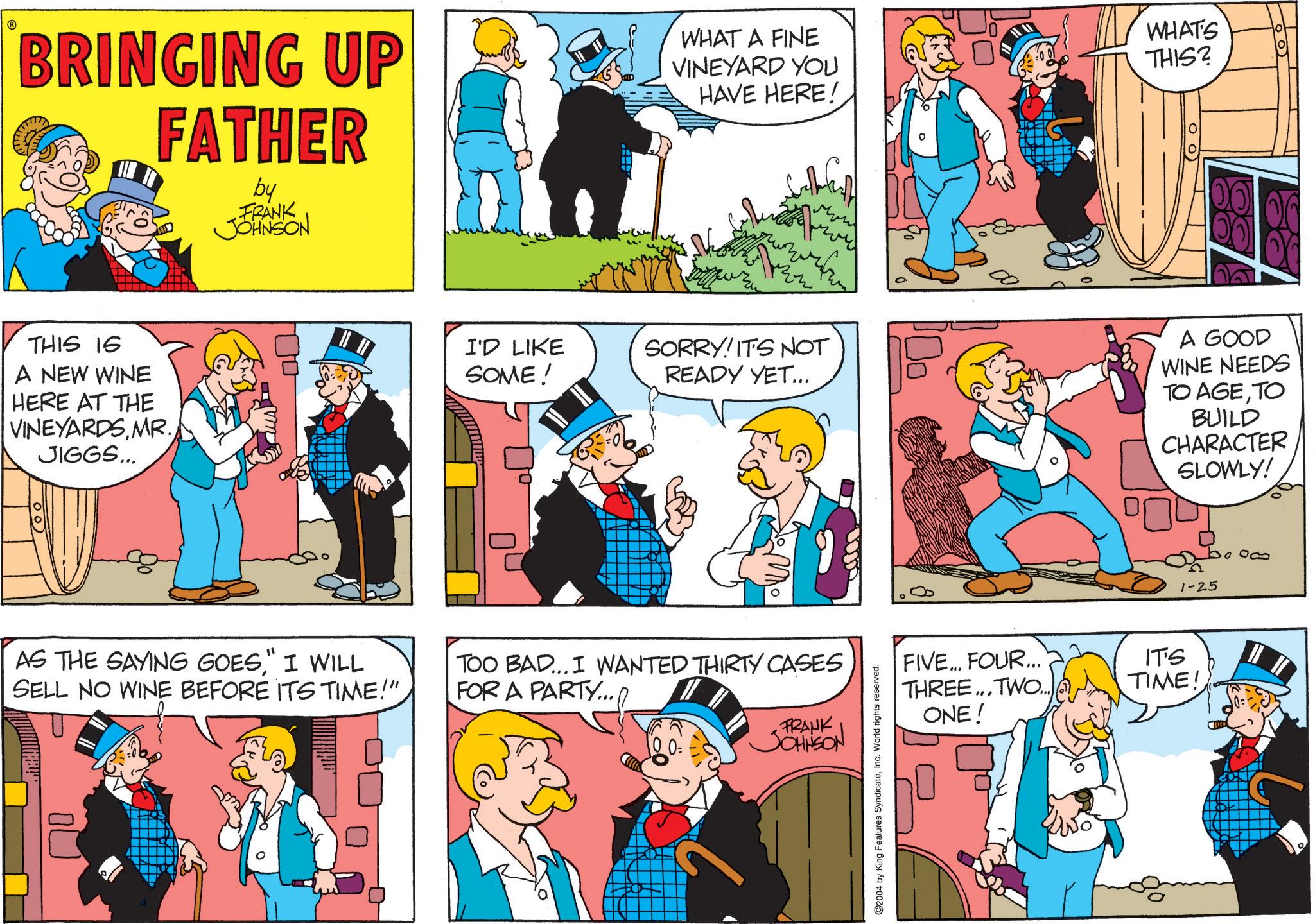 Gesture OCR: BRINGING UP FATHER by FRANK JOHNSON WHAT A FINE VINEYARD YOU HAVE HERE! WHAT'S THIS? oo THIS IS A NEW WINE HERE AT THE VINEYARDS MR. JIGGS... I'D LIKE SOME! You SORRY! IT'S NOT READY YET... A GOOD WINE NEEDS TO AGETO BUILD CHARACTER SLOWLY! AS THE SAYING GOES" I WILL SELL NO WINE BEFORE ITS TIME!" TOO BAD... I WANTED THIRTY CASES FOR A PARTY.../ FRANK JOHNSON ©2004 by King Features SyndicateInc. World rights reserved. boom 1-25 FIVE... FOUR... THREE... TWO... ONE! IT'S TIME! BRINGING UP FATHER by FRANK JOHNSON WHAT A FINE VINEYARD YOU HAVE HERE ! WHAT'S THIS ? oo THIS IS A NEW WINE HERE AT THE VINEYARDS MR . JIGGS ... I'D LIKE SOME ! You SORRY ! IT'S NOT READY YET ... A GOOD WINE NEEDS TO AGETO BUILD CHARACTER SLOWLY ! AS THE SAYING GOES" I WILL SELL NO WINE BEFORE ITS TIME ! " TOO BAD ... I WANTED THIRTY CASES FOR A PARTY ... / FRANK JOHNSON © 2004 by King Features SyndicateInc. World rights reserved . boom 1-25 FIVE ... FOUR ... THREE ... TWO ... ONE ! IT'S TIME !