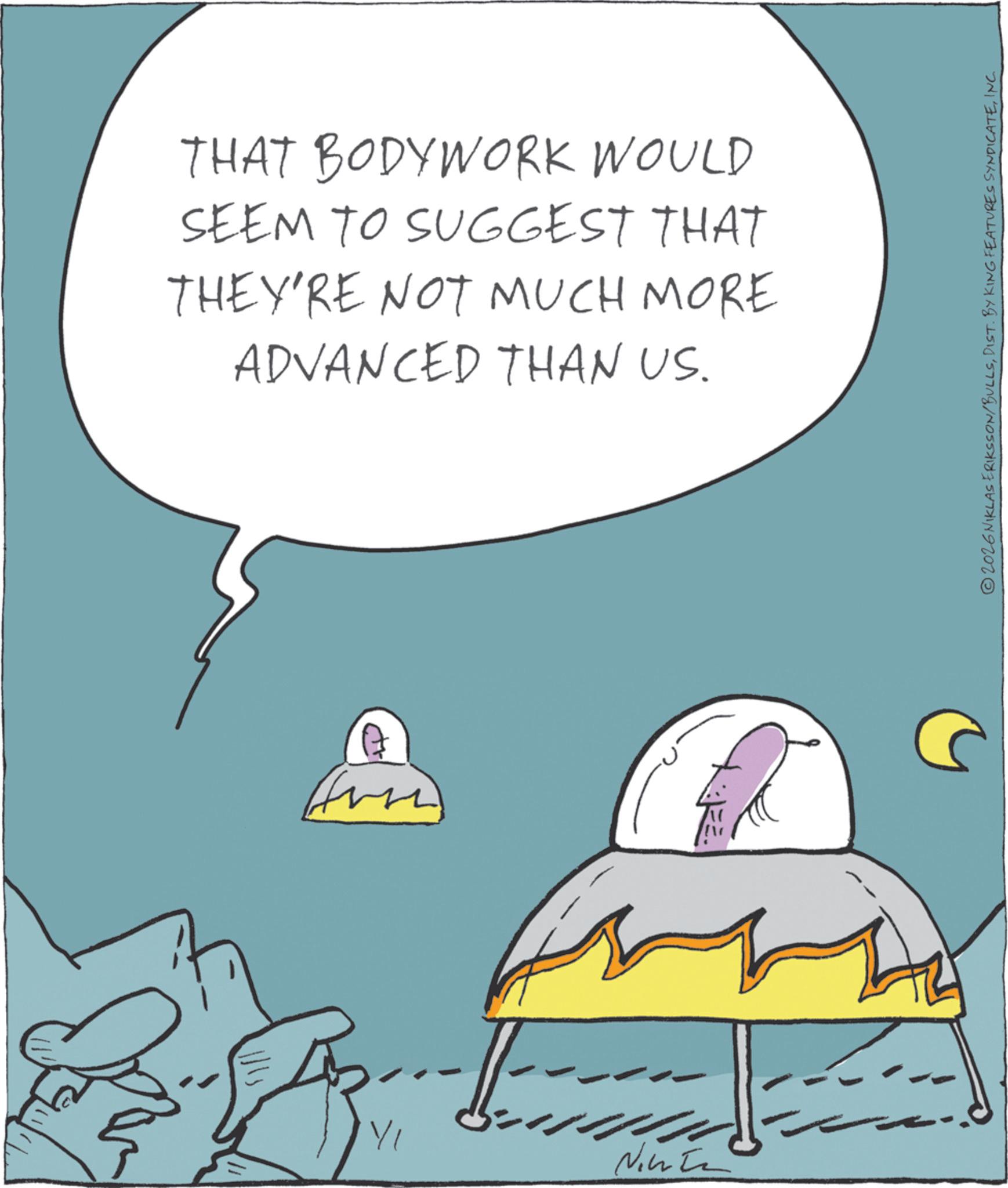 Animated cartoon OCR: THAT BODYWORK WOULD SEEM TO SUGGEST THAT THEY'RE NOT MUCH MORE ADVANCED THAN US. YI Ninte 2026 NIKLAS ERIKSSON/BULLSINC. THAT BODYWORK WOULD SEEM TO SUGGEST THAT THEY'RE NOT MUCH MORE ADVANCED THAN US . YI Ninte 2026 NIKLAS ERIKSSON / BULLSDIST . BY KING FEATURES SYNDICATEINC .