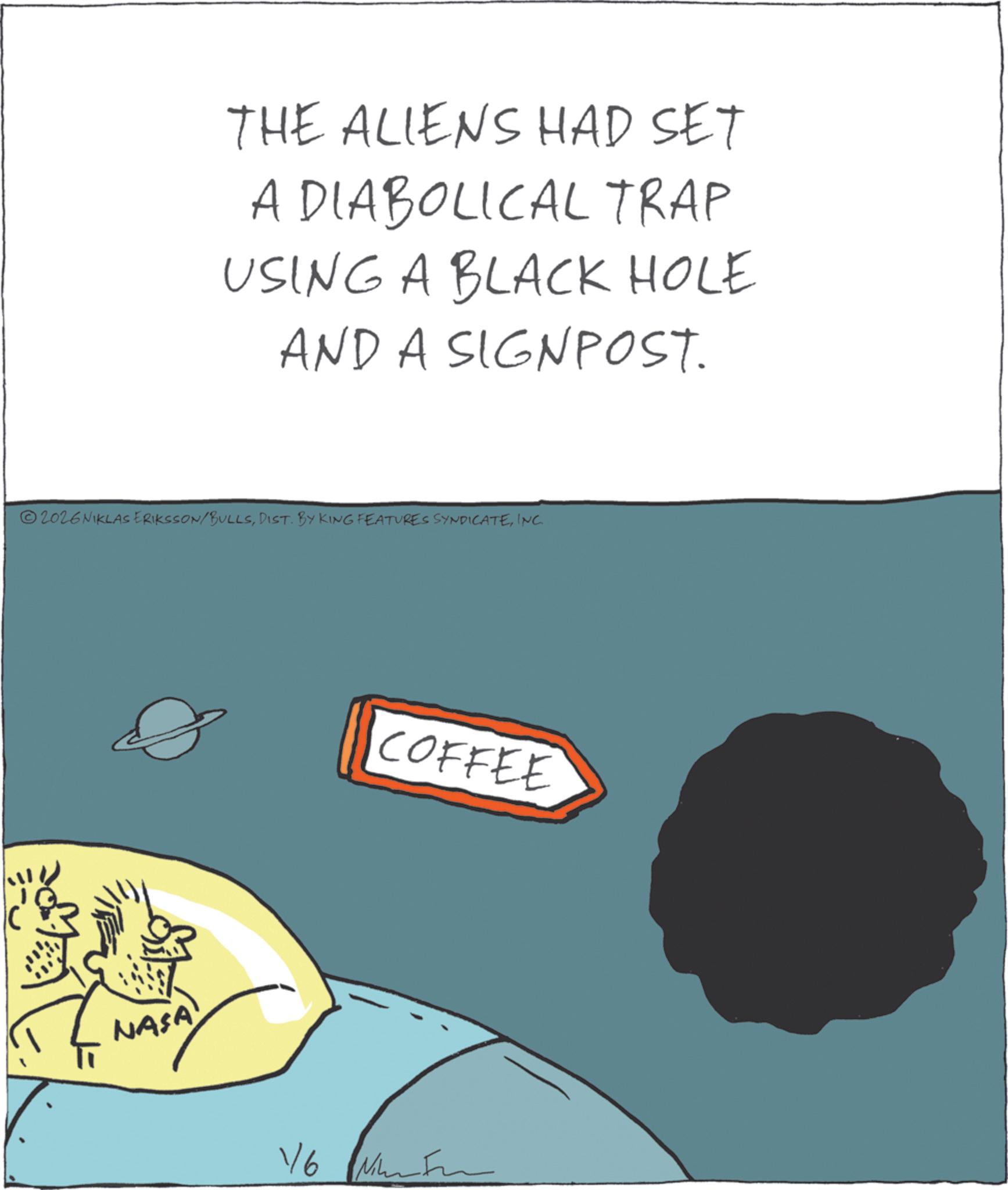 Fiction OCR: THE ALIENS HAD SET A DIABOLICAL TRAP USING A BLACK HOLE AND A SIGNPOST. 2026NIKLAS ERIKSSON/BULLSINC. NASA 1/6 COFFEE THE ALIENS HAD SET A DIABOLICAL TRAP USING A BLACK HOLE AND A SIGNPOST . 2026NIKLAS ERIKSSON / BULLSDIST . BY KING FEATURES SYNDICATEINC . NASA 1/6 COFFEE