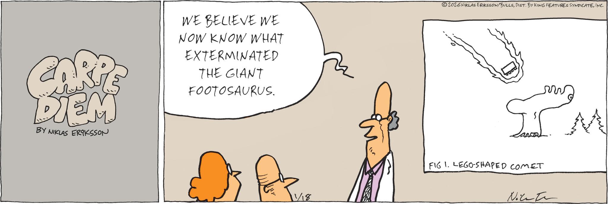 Cartoon OCR: CARP DIEM BY NIKLAS ERIKSSON WE BELIEVE WE NOW KNOW WHAT EXTERMINATED THE GIANT FOOTOSAURUS. 2026NIKLAS ERIKSSON/BULLSINC. ??? FIG I. LEGO-SHAPED COMET Nikate CARP DIEM BY NIKLAS ERIKSSON WE BELIEVE WE NOW KNOW WHAT EXTERMINATED THE GIANT FOOTOSAURUS . 2026NIKLAS ERIKSSON / BULLSDIST . BY KING FEATURES SYNDICATEINC . ??? FIG I. LEGO - SHAPED COMET Nikate