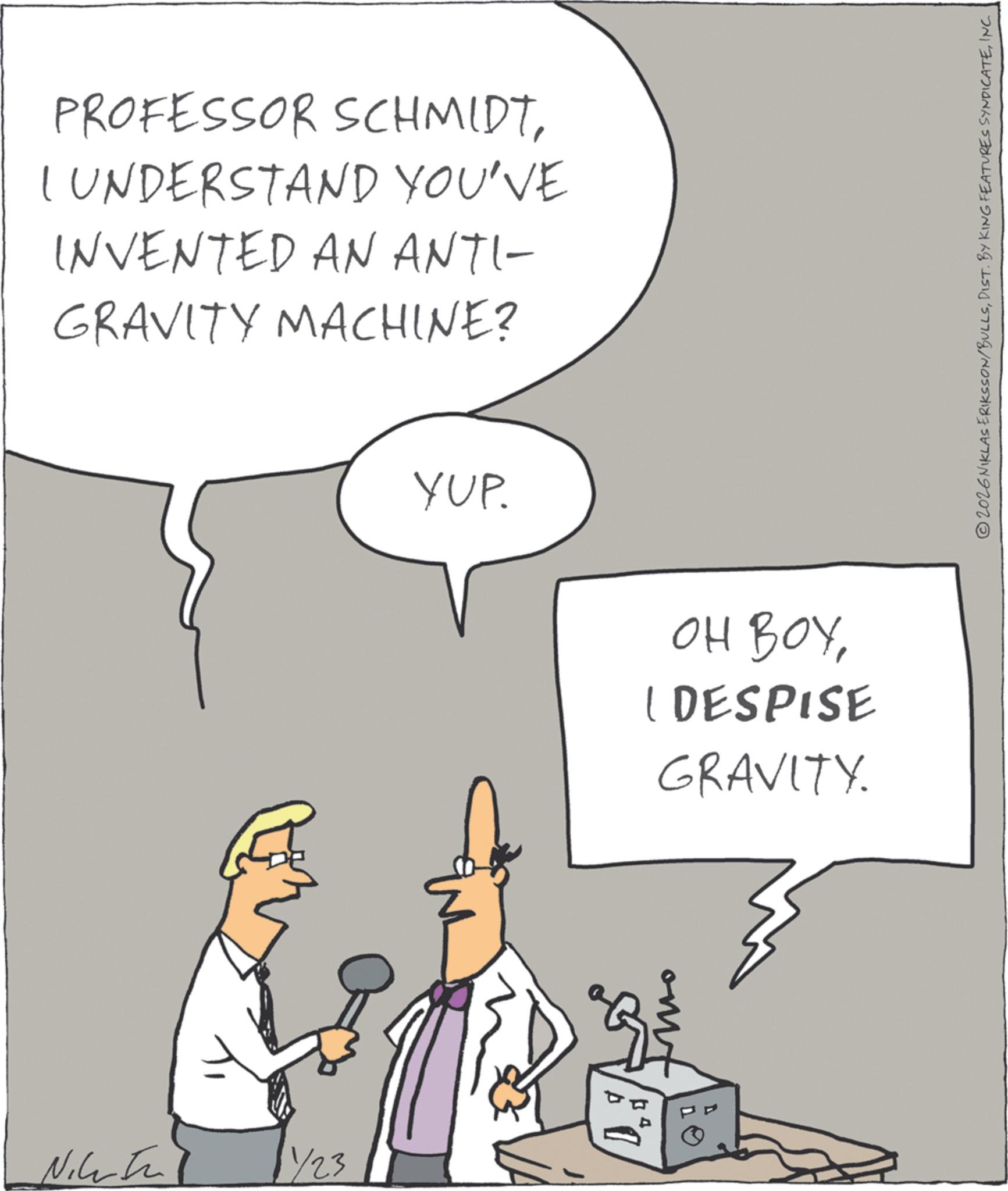 Sketch OCR: 1423 PROFESSOR SCHMIDTI UNDERSTAND YOU'VE INVENTED AN ANTI- GRAVITY MACHINE? YUP. OH BOYI DESPISE GRAVITY. two ©2026NIKLAS ERIKSSON/BULLSINC 1423 PROFESSOR SCHMIDTI UNDERSTAND YOU'VE INVENTED AN ANTI- GRAVITY MACHINE ? YUP . OH BOYI DESPISE GRAVITY . two © 2026NIKLAS ERIKSSON / BULLSDIST . BY KING FEATURES SYNDICATE