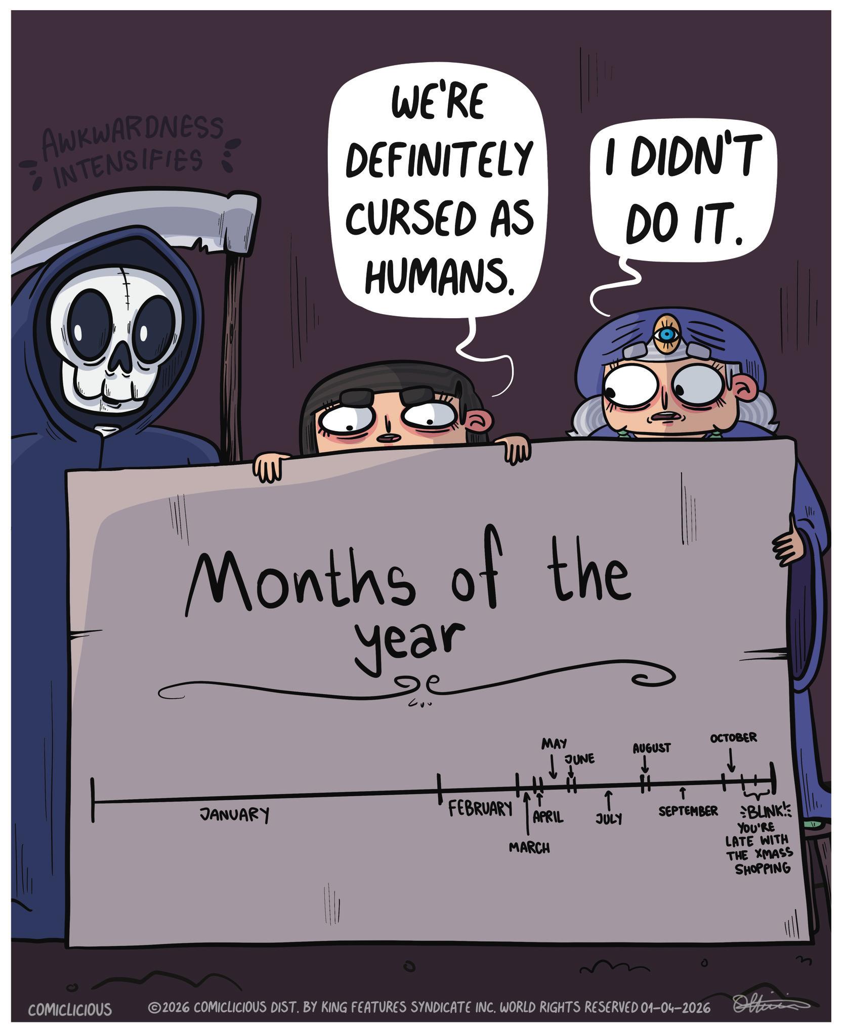 Fiction OCR: AWKWARDNESS INTENSIFIES WE'RE DEFINITELY CURSED AS HUMANS. VID I DIDN'T DO IT. Months of the year MAY OCTOBER AUGUST JUNE JANUARY FEBRUARY APRIL JULY MARCH ? H T SEPTEMBER BLINK! YOU'RE LATE WITH THE XMASS SHOPPING COMICLICIOUS ©2026 COMICLICIOUS DIST. BY KING FEATURES SYNDICATE INC. WORLD RIGHTS RESERVED 01-04-2026 Offici AWKWARDNESS INTENSIFIES WE'RE DEFINITELY CURSED AS HUMANS . VID I DIDN'T DO IT . Months of the year MAY OCTOBER AUGUST JUNE JANUARY FEBRUARY APRIL JULY MARCH ? H T SEPTEMBER BLINK ! YOU'RE LATE WITH THE XMASS SHOPPING COMICLICIOUS © 2026 COMICLICIOUS DIST . BY KING FEATURES SYNDICATE INC . WORLD RIGHTS RESERVED 01-04-2026 Offici