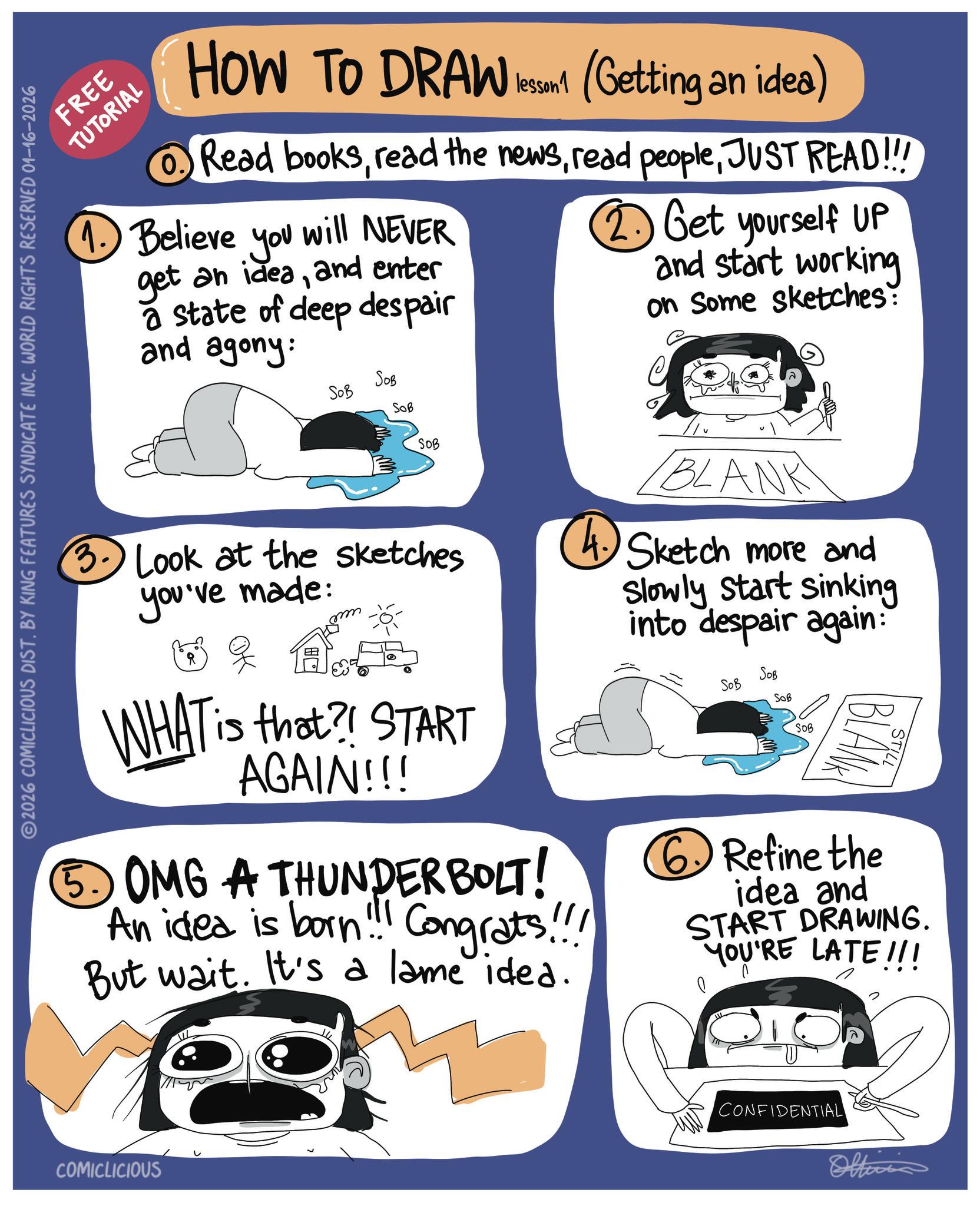 Fiction OCR: FREE TUTORIAL HOW TO DRAW lesson (Getting an idea) Read booksJUST READ!!! 1. Believe you will NEVER get an ideaand enter a state of deep despair and agony: 2. Get yourself UP and start working on Some sketches: 2026 COMICLICIOUS DIST. BY KING FEATURES SYNDICATE INC. WORLD RIGHTS RESERVED 01-16-2026 SOB SOB SOB SOB 3. Look at the sketches you've made: WHAT is that?! START AGAIN!!! BLANK 4. Sketch more and ?. OMG A THUNDERBOLT! An idea is born!!! Congrats!!! But wait. It's a lame idea. Slowly start sinking into despair again: SOB SOB SOB SOB STILL BLANA ?Refine the idea and START DRAWING. YOU'RE LATE!!! COMICLICIOUS CONFIDENTIAL Officia FREE TUTORIAL HOW TO DRAW lesson ( Getting an idea ) Read booksread the newsread peopleJUST READ !!! 1. Believe you will NEVER get an ideaand enter a state of deep despair and agony : 2. Get yourself UP and start working on Some sketches : 2026 COMICLICIOUS DIST . BY KING FEATURES SYNDICATE INC . WORLD RIGHTS RESERVED 01-16-2026 SOB SOB SOB SOB 3. Look at the sketches you've made : WHAT is that ?! START AGAIN !!! BLANK 4. Sketch more and ? . OMG A THUNDERBOLT ! An idea is born !!! Congrats !!! But wait . It's a lame idea . Slowly start sinking into despair again : SOB SOB SOB SOB STILL BLANA ?Refine the idea and START DRAWING . YOU'RE LATE !!! COMICLICIOUS CONFIDENTIAL Officia
