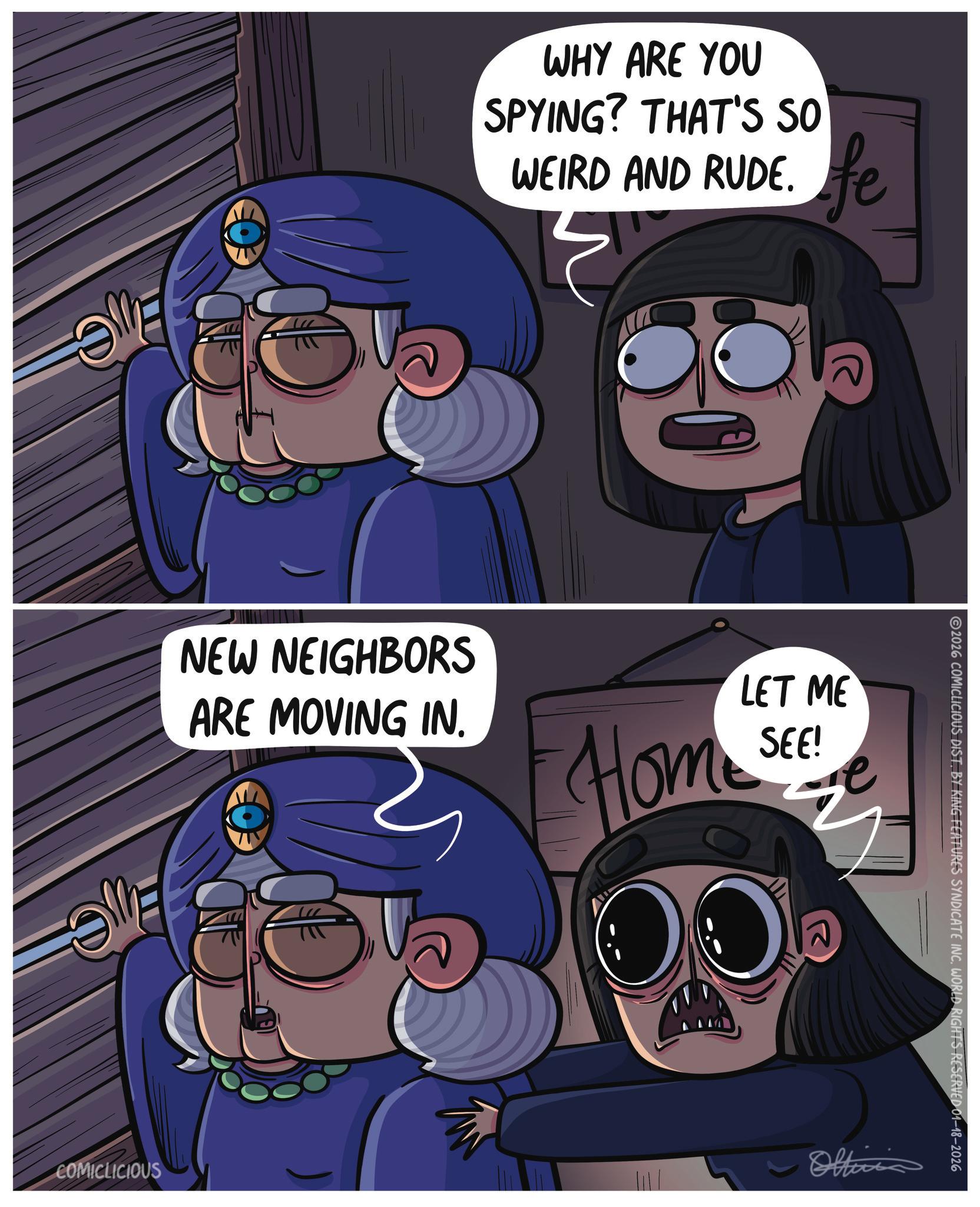 Fiction OCR: WHY ARE YOU SPYING? THAT'S SO WEIRD AND RUDE. fe 3 Eve NEW NEIGHBORS ARE MOVING IN. LET ME SEE! Home See 2026 COMICLICIOUS DIST. BY KING FEATURES SYNDICATE INC. WORLD RIGHTS RESERVED 01-18-2026 COMICLICIOUS Officia WHY ARE YOU SPYING ? THAT'S SO WEIRD AND RUDE . fe 3 Eve NEW NEIGHBORS ARE MOVING IN . LET ME SEE ! Home See 2026 COMICLICIOUS DIST . BY KING FEATURES SYNDICATE INC . WORLD RIGHTS RESERVED 01-18-2026 COMICLICIOUS Officia