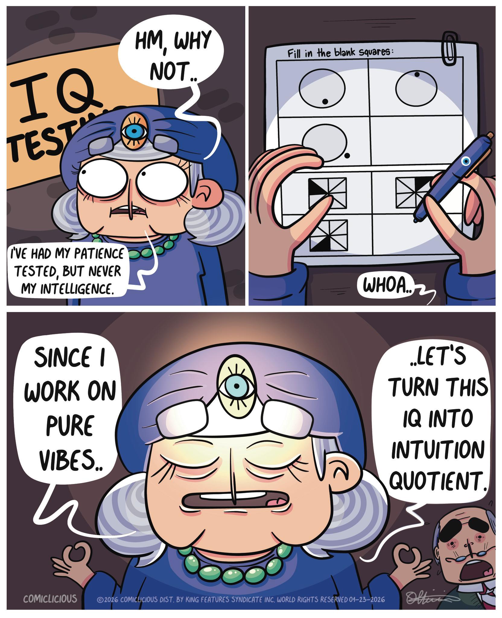 Moustache OCR: IQ TEST HMWHY NOT. Fill in the blank squares: I'VE HAD MY PATIENCE TESTEDBUT NEVER MY INTELLIGENCE. SINCE I WORK ON PURE VIBES.. fes WHOA... ...LET'S TURN THIS IQ INTO INTUITION QUOTIENT. COMICLICIOUS 2026 COMICLICIOUS DIST. BY KING FEATURES SYNDICATE INC. WORLD RIGHTS RESERVED 01-23-2026 Officis IQ TEST HMWHY NOT . Fill in the blank squares : I'VE HAD MY PATIENCE TESTEDBUT NEVER MY INTELLIGENCE . SINCE I WORK ON PURE VIBES .. fes WHOA ... ... LET'S TURN THIS IQ INTO INTUITION QUOTIENT . COMICLICIOUS 2026 COMICLICIOUS DIST . BY KING FEATURES SYNDICATE INC . WORLD RIGHTS RESERVED 01-23-2026 Officis