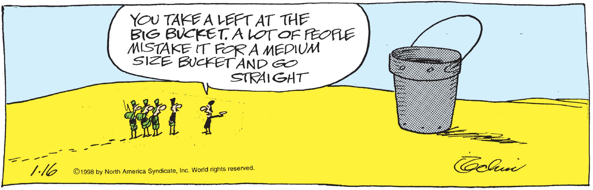 Animation OCR: YOU TAKE A LEFT AT THE BIG BUCKET. A LOT OF PEOPLE MISTAKE IT FOR A MEDIUM SIZE BUCKET AND GO STRAIGHT 1.16 ©1998 by North America SyndicateInc. World rights reserved. Echin YOU TAKE A LEFT AT THE BIG BUCKET . A LOT OF PEOPLE MISTAKE IT FOR A MEDIUM SIZE BUCKET AND GO STRAIGHT 1.16 © 1998 by North America SyndicateInc. World rights reserved . Echin