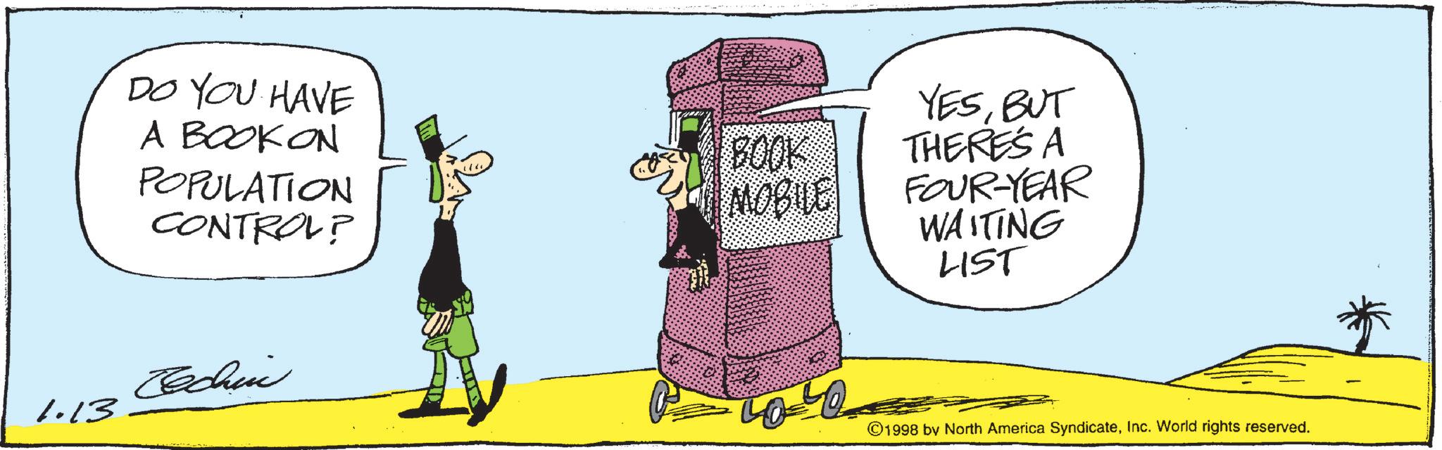 Photo caption OCR: DO YOU HAVE A BOOK ON POPULATION CONTROL? Cechin 1.13 YESBUT BOOK THERE'S A MOBILE FOUR-YEAR WAITING LIST ©1998 by North America SyndicateInc. World rights reserved. DO YOU HAVE A BOOK ON POPULATION CONTROL ? Cechin 1.13 YESBUT BOOK THERE'S A MOBILE FOUR - YEAR WAITING LIST © 1998 by North America SyndicateInc. World rights reserved .
