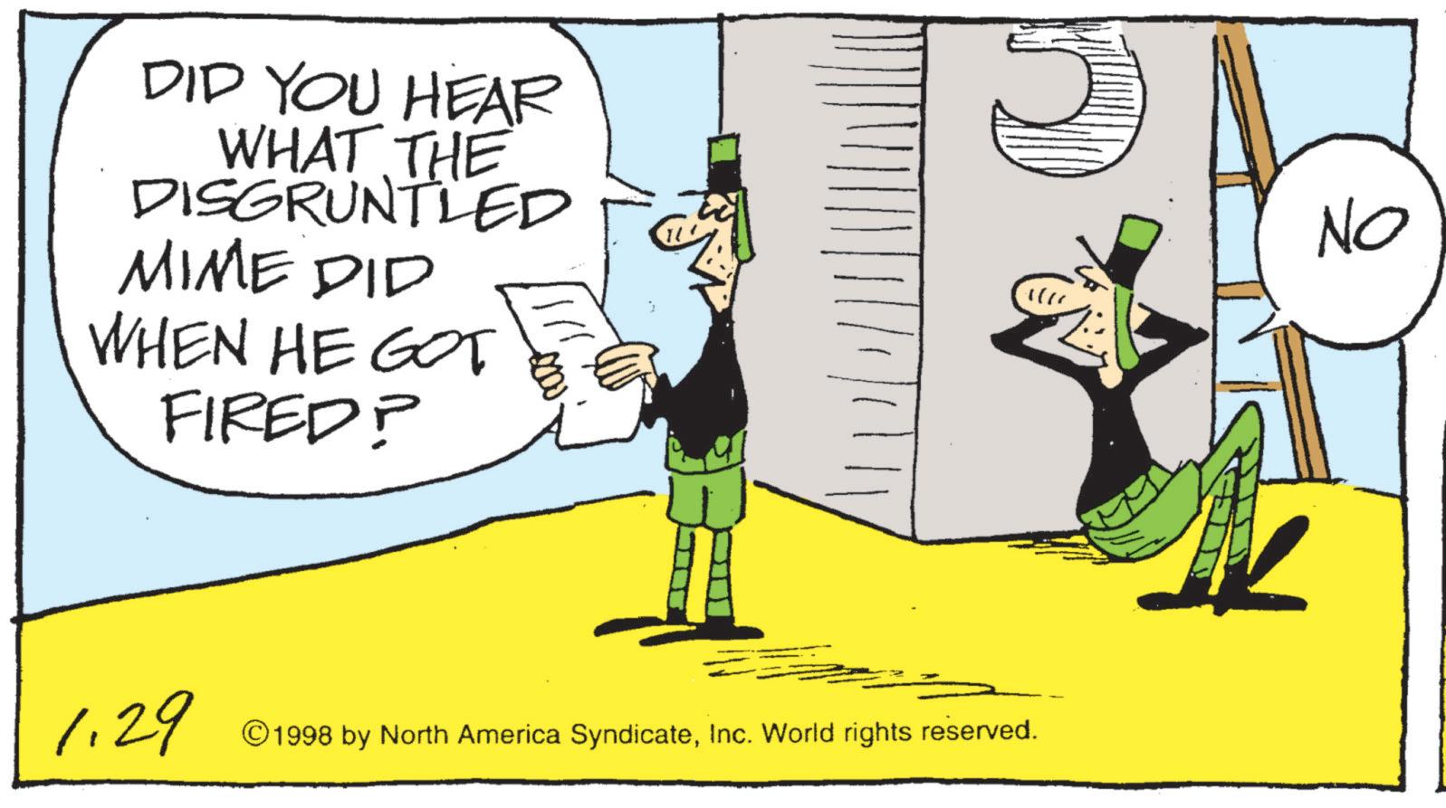 Graphic design OCR: DID YOU HEAR WHAT THE DISGRUNTLED MIME DID WHEN HE GOT FIRED? 1.29 ©1998 by North America SyndicateInc. World rights reserved. No DID YOU HEAR WHAT THE DISGRUNTLED MIME DID WHEN HE GOT FIRED ? 1.29 © 1998 by North America SyndicateInc. World rights reserved . No