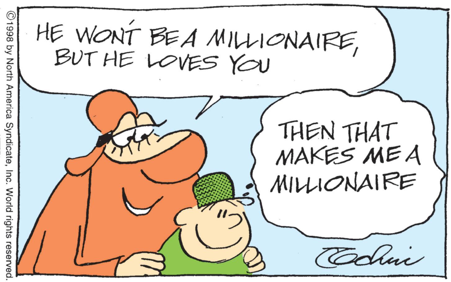 Laughter OCR: HE WONT BE A MILLIONAIREBUT HE LOVES YOU THEN THAT MAKES ME A MILLIONAIRE Coachni © 1998 by North America SyndicateInc. World rights reserved. HE WONT BE A MILLIONAIREBUT HE LOVES YOU THEN THAT MAKES ME A MILLIONAIRE Coachni © 1998 by North America SyndicateInc. World rights reserved .