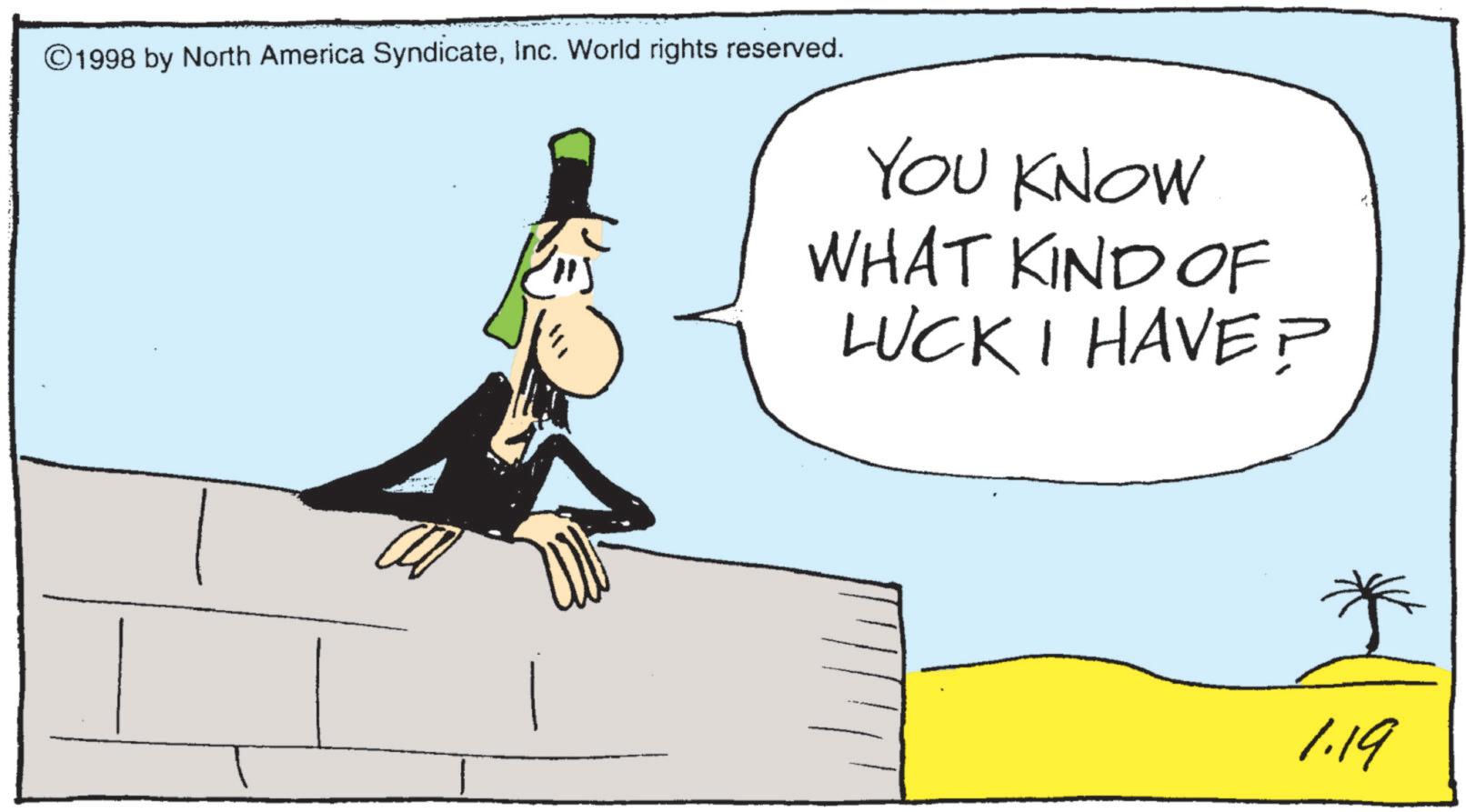 Photo caption OCR: ©1998 by North America SyndicateInc. World rights reserved. ? YOU KNOW WHAT KIND OF LUCK I HAVE? 1.19 © 1998 by North America SyndicateInc. World rights reserved . ? YOU KNOW WHAT KIND OF LUCK I HAVE ? 1.19