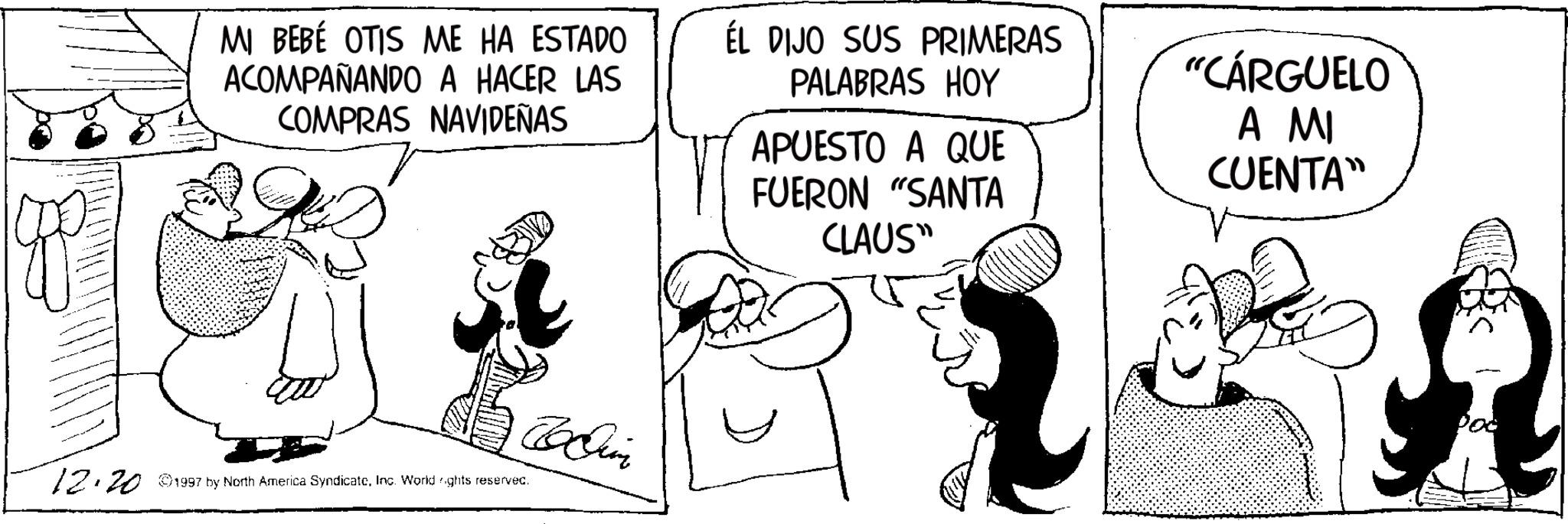 Animated cartoon OCR: MI BEBÉ OTIS ME HA ESTADO ACOMPAÑANDO A HACER LAS COMPRAS NAVIDEÑAS ÉL DIJO SUS PRIMERAS PALABRAS HOY APUESTO A QUE FUERON "SANTA CLAUS" "CÁRGUELO A MI CUENTA" ????? 12.20 1997 by North America SyndicateInc. World rights reserved. MI BEBÉ OTIS ME HA ESTADO ACOMPAÑANDO A HACER LAS COMPRAS NAVIDEÑAS ÉL DIJO SUS PRIMERAS PALABRAS HOY APUESTO A QUE FUERON " SANTA CLAUS " " CÁRGUELO A MI CUENTA " ????? 12.20 1997 by North America SyndicateInc. World rights reserved .