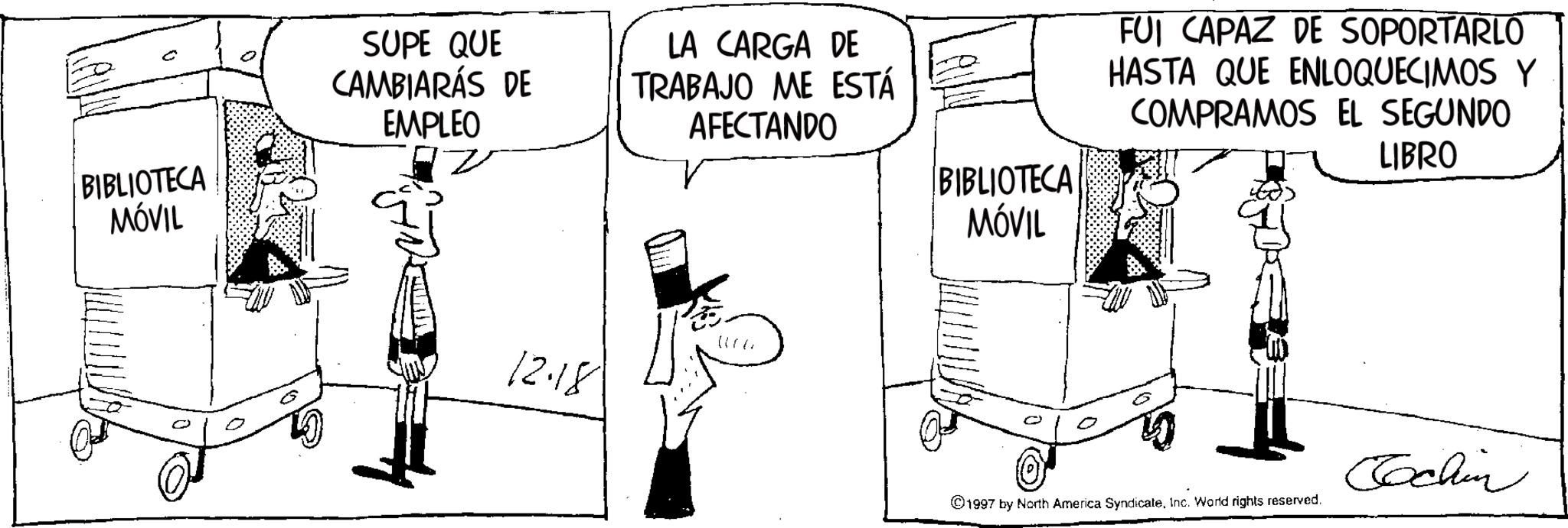 Photo caption OCR: BIBLIOTECA MÓVIL SUPE QUE CAMBIARÁS DE EMPLEO LA CARGA DE TRABAJO ME ESTÁ AFECTANDO BIBLIOTECA MÓVIL FUI CAPAZ DE SOPORTARLO HASTA QUE ENLOQUECIMOS Y COMPRAMOS EL SEGUNDO LIBRO 12.18 1997 by North America SyndicateInc. World rights reserved. Cochin BIBLIOTECA MÓVIL SUPE QUE CAMBIARÁS DE EMPLEO LA CARGA DE TRABAJO ME ESTÁ AFECTANDO BIBLIOTECA MÓVIL FUI CAPAZ DE SOPORTARLO HASTA QUE ENLOQUECIMOS Y COMPRAMOS EL SEGUNDO LIBRO 12.18 1997 by North America SyndicateInc. World rights reserved . Cochin