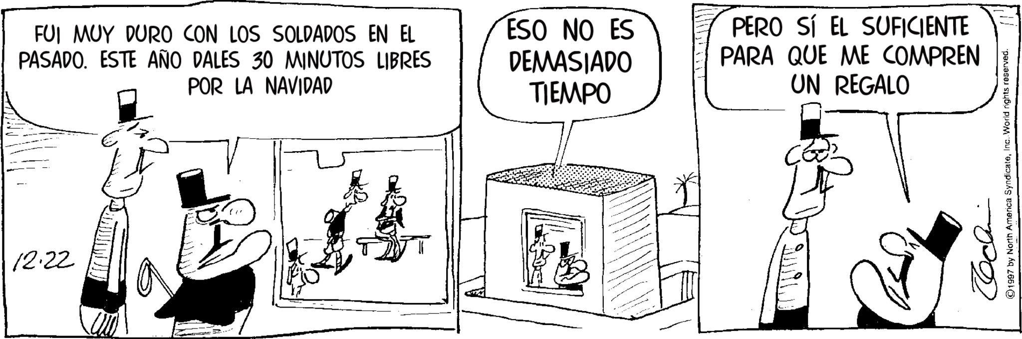Animation OCR: 12.22 FUI MUY DURO CON LOS SOLDADOS EN EL PASADO. ESTE AÑO DALES 30 MINUTOS LIBRES POR LA NAVIDAD ESO NO ES DEMASIADO TIEMPO PERO SÍ EL SUFICIENTE PARA QUE ME COMPREN UN REGALO ????? ©1997 by North America SyndicateInc. World rights reserved. 12.22 FUI MUY DURO CON LOS SOLDADOS EN EL PASADO . ESTE AÑO DALES 30 MINUTOS LIBRES POR LA NAVIDAD ESO NO ES DEMASIADO TIEMPO PERO SÍ EL SUFICIENTE PARA QUE ME COMPREN UN REGALO ????? © 1997 by North America SyndicateInc. World rights reserved .