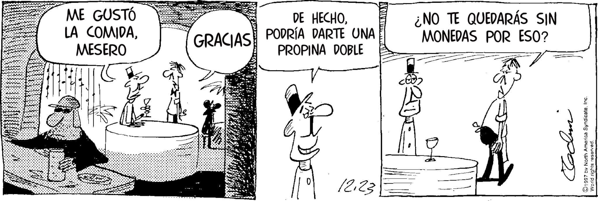 Comic book OCR: ME GUSTÓ LA COMIDAMESERO GRACIAS DE HECHOPODRÍA DARTE UNA PROPINA DOBLE 12.23 ¿NO TE QUEDARÁS SIN MONEDAS POR ESO? ????? 1997 by North America SyndicateInc. World rights reserved. ME GUSTÓ LA COMIDAMESERO GRACIAS DE HECHOPODRÍA DARTE UNA PROPINA DOBLE 12.23 ¿ NO TE QUEDARÁS SIN MONEDAS POR ESO ? ????? 1997 by North America SyndicateInc. World rights reserved .