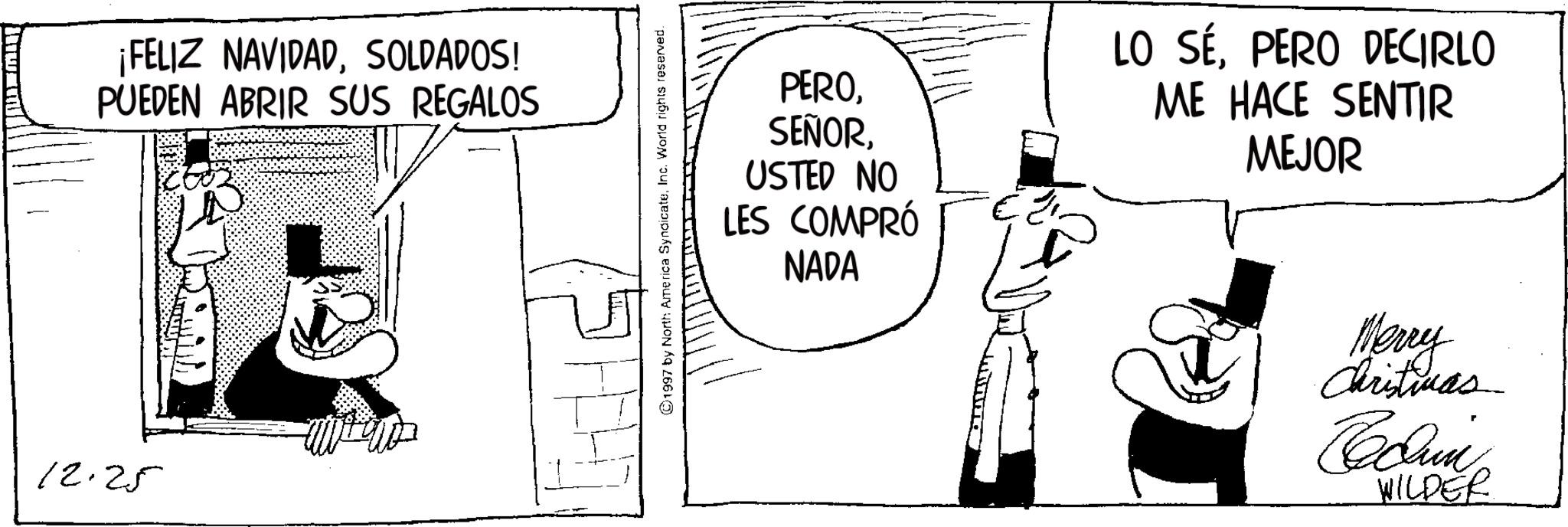 Costume Hat OCR: 12.25 ¡FELIZ NAVIDADSOLDADOS! PUEDEN ABRIR SUS REGALOS 1997 by North America SyndicateInc. World rights reserved. PEROUSTED NO LES COMPRÓ NADA LO SÉPERO DECIRLO ME HACE SENTIR MEJOR Merry Christmas WILDER 12.25 ¡ FELIZ NAVIDADSOLDADOS ! PUEDEN ABRIR SUS REGALOS 1997 by North America SyndicateInc. World rights reserved . PEROUSTED NO LES COMPRÓ NADA LO SÉPERO DECIRLO ME HACE SENTIR MEJOR Merry Christmas WILDER