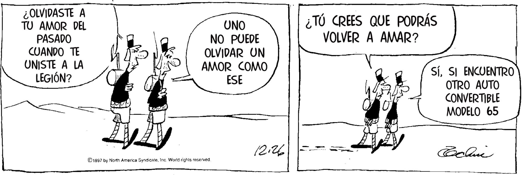 Animated cartoon OCR: ¿OLVIDASTE A TU AMOR DEL PASADO CUANDO TE UNISTE A LA LEGIÓN? UNO NO PUEDE OLVIDAR UN AMOR COMO ESE ¿Tú CREES QUE PODRÁS VOLVER A AMAR? SíSI ENCUENTRO OTRO AUTO CONVERTIBLE MODELO 65 12.26 Techni ©1997 by North America SyndicateInc. World rights reserved ¿ OLVIDASTE A TU AMOR DEL PASADO CUANDO TE UNISTE A LA LEGIÓN ? UNO NO PUEDE OLVIDAR UN AMOR COMO ESE ¿ Tú CREES QUE PODRÁS VOLVER A AMAR ? SíSI ENCUENTRO OTRO AUTO CONVERTIBLE MODELO 65 12.26 Techni © 1997 by North America SyndicateInc. World rights reserved