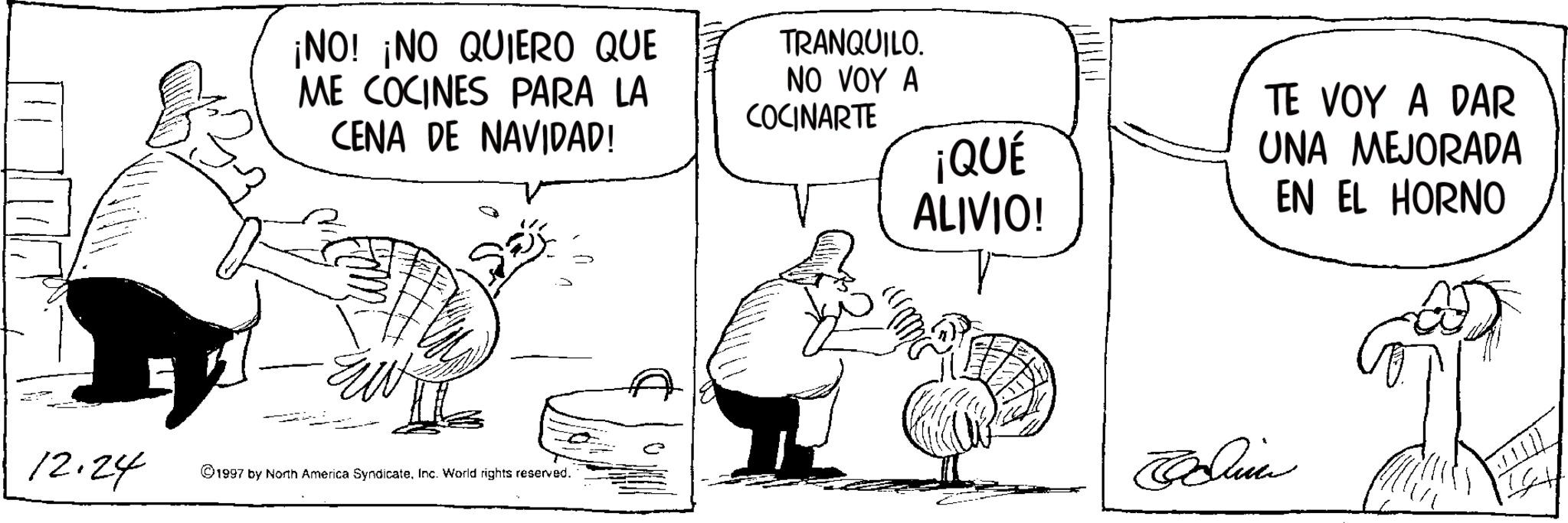 Fictional character OCR: ¡NO! ¡NO QUIERO QUE ME COCINES PARA LA CENA DE NAVIDAD! TRANQUILO. NO VOY A COCINARTE 12.24 1997 by North America SyndicateInc. World rights reserved. ¡QUÉ ALIVIO! TE VOY A DAR UNA MEJORADA EN EL HORNO Blin ¡ NO ! ¡ NO QUIERO QUE ME COCINES PARA LA CENA DE NAVIDAD ! TRANQUILO . NO VOY A COCINARTE 12.24 1997 by North America SyndicateInc. World rights reserved . ¡ QUÉ ALIVIO ! TE VOY A DAR UNA MEJORADA EN EL HORNO Blin