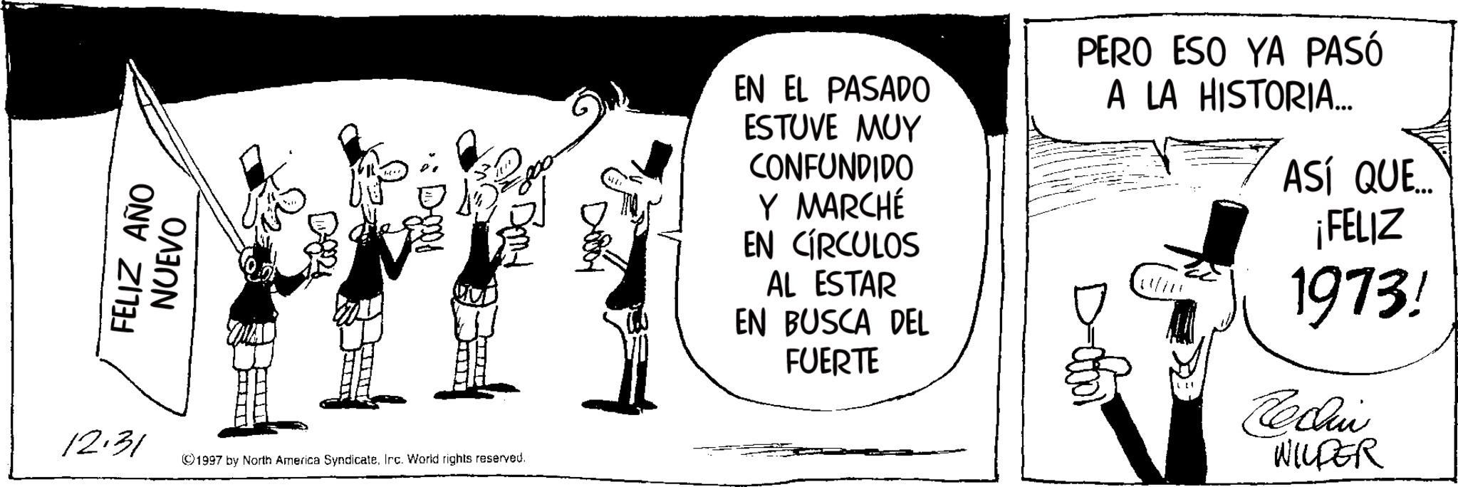 Animated cartoon OCR: FELIZ AÑO NUEVO 12.31 ©1997 by North America SyndicateIrc. World rights reserved. EN EL PASADO ESTUVE MUY CONFUNDIDO Y MARCHÉ EN CÍRCULOS AL ESTAR EN BUSCA DEL FUERTE PERO ESO YA PASÓ A LA HISTORIA... ASÍ QUE.... ¡FELIZ 1973! Reclin WILDER FELIZ AÑO NUEVO 12.31 © 1997 by North America SyndicateIrc . World rights reserved . EN EL PASADO ESTUVE MUY CONFUNDIDO Y MARCHÉ EN CÍRCULOS AL ESTAR EN BUSCA DEL FUERTE PERO ESO YA PASÓ A LA HISTORIA ... ASÍ QUE .... ¡ FELIZ 1973 ! Reclin WILDER
