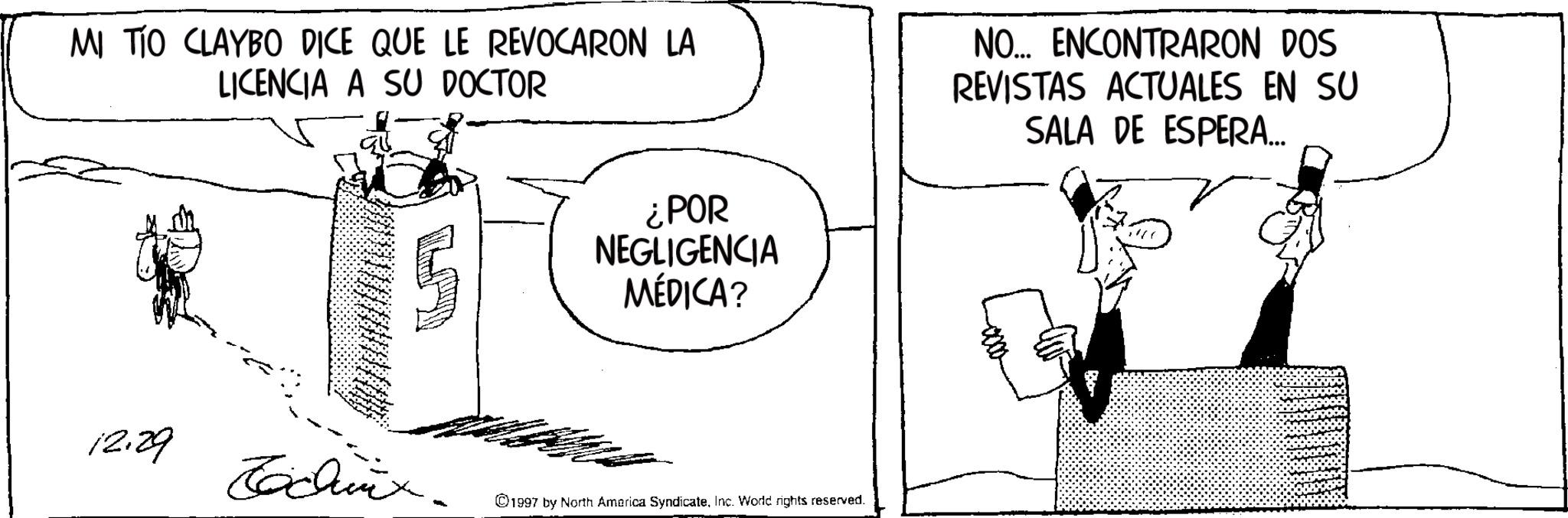 Fictional character OCR: MI TIO CLAYBO DICE QUE LE REVOCARON LA LICENCIA A SU DOCTOR ¿POR NEGLIGENCIA MÉDICA? NO... ENCONTRARON DOS REVISTAS ACTUALES EN SU SALA DE ESPERA... 12.29 Tachix. ©1997 by North America SyndicateInc. Word rights reserved. MI TIO CLAYBO DICE QUE LE REVOCARON LA LICENCIA A SU DOCTOR ¿ POR NEGLIGENCIA MÉDICA ? NO ... ENCONTRARON DOS REVISTAS ACTUALES EN SU SALA DE ESPERA ... 12.29 Tachix . © 1997 by North America SyndicateInc. Word rights reserved .