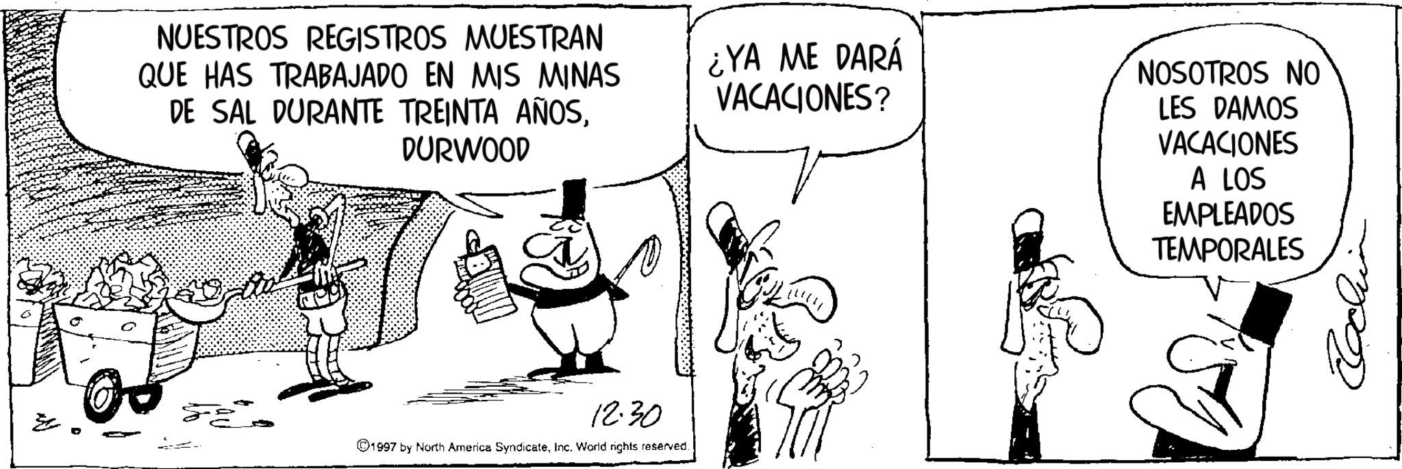 Publication OCR: NUESTROS REGISTROS MUESTRAN QUE HAS TRABAJADO EN MIS MINAS DE SAL DURANTE TREINTA AÑOSDURWOOD ¿YA ME DARÁ VACACIONES? NOSOTROS NO LES DAMOS VACACIONES A LOS EMPLEADOS TEMPORALES 12.30 ©1997 by North America SyndicateInc. World rights reserved. NUESTROS REGISTROS MUESTRAN QUE HAS TRABAJADO EN MIS MINAS DE SAL DURANTE TREINTA AÑOSDURWOOD ¿ YA ME DARÁ VACACIONES ? NOSOTROS NO LES DAMOS VACACIONES A LOS EMPLEADOS TEMPORALES 12.30 © 1997 by North America SyndicateInc. World rights reserved .