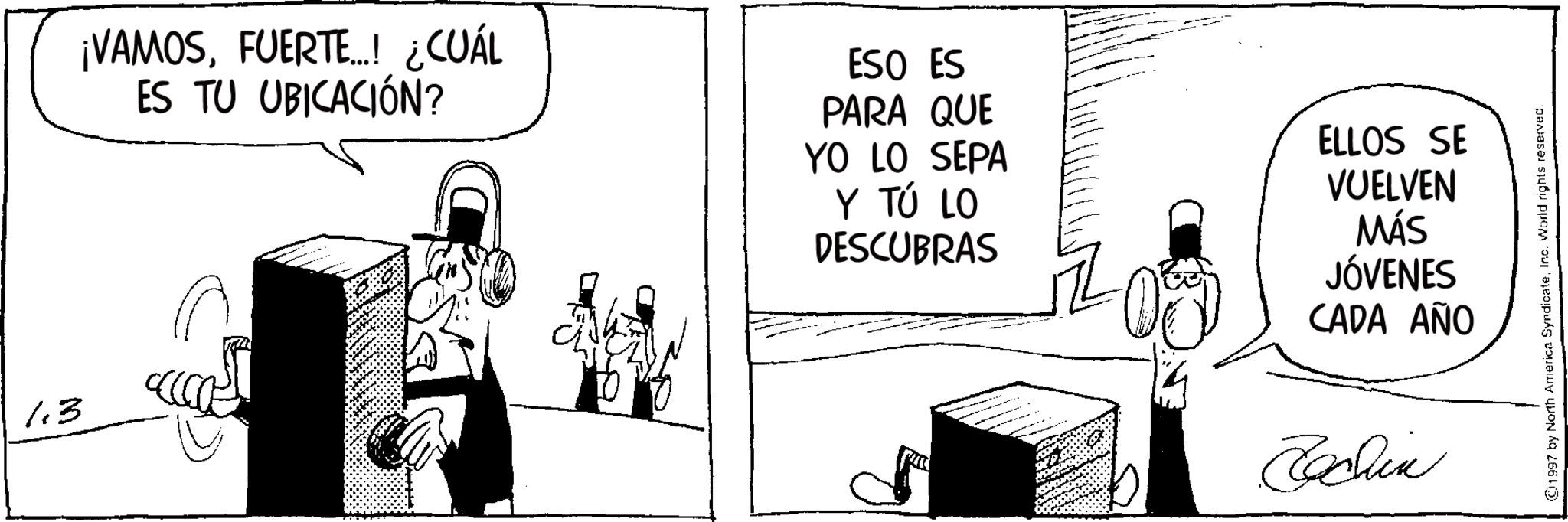 Photo caption OCR: 1.3 ¡VAMOSFUERTE...! ¿CUÁL ES TU UBICACIÓN? ESO ES PARA QUE YO LO SEPA Y TÚ LO DESCUBRAS ELLOS SE VUELVEN MÁS JÓVENES CADA AÑO Fachin ©1997 by North America SyndicateInc. World rights reserved. 1.3 ¡ VAMOSFUERTE ... ! ¿ CUÁL ES TU UBICACIÓN ? ESO ES PARA QUE YO LO SEPA Y TÚ LO DESCUBRAS ELLOS SE VUELVEN MÁS JÓVENES CADA AÑO Fachin © 1997 by North America SyndicateInc. World rights reserved .