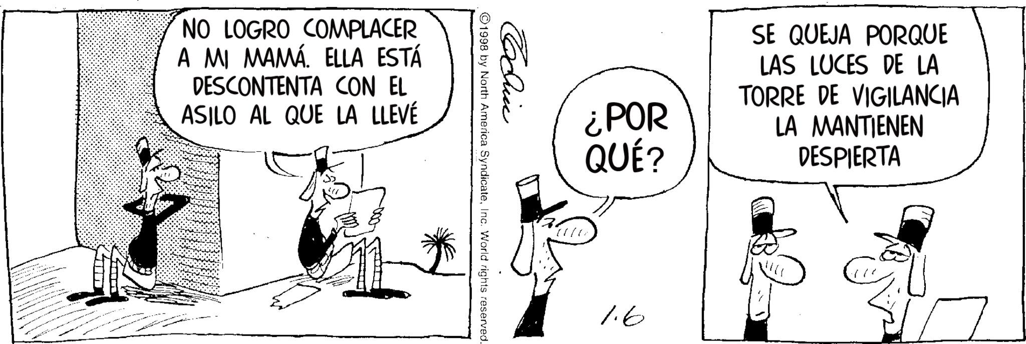 Line art OCR: NO LOGRO COMPLACER A MI MAMÁ. ELLA ESTÁ DESCONTENTA CON EL ASILO AL QUE LA LLEVÉ ¿POR QUÉ? SE QUEJA PORQUE LAS LUCES DE LA TORRE DE VIGILANCIA LA MANTIENEN DESPIERTA Cochin 1998 by North America SyndicateInc. World rights reserved. 1.6 NO LOGRO COMPLACER A MI MAMÁ . ELLA ESTÁ DESCONTENTA CON EL ASILO AL QUE LA LLEVÉ ¿ POR QUÉ ? SE QUEJA PORQUE LAS LUCES DE LA TORRE DE VIGILANCIA LA MANTIENEN DESPIERTA Cochin 1998 by North America SyndicateInc. World rights reserved . 1.6
