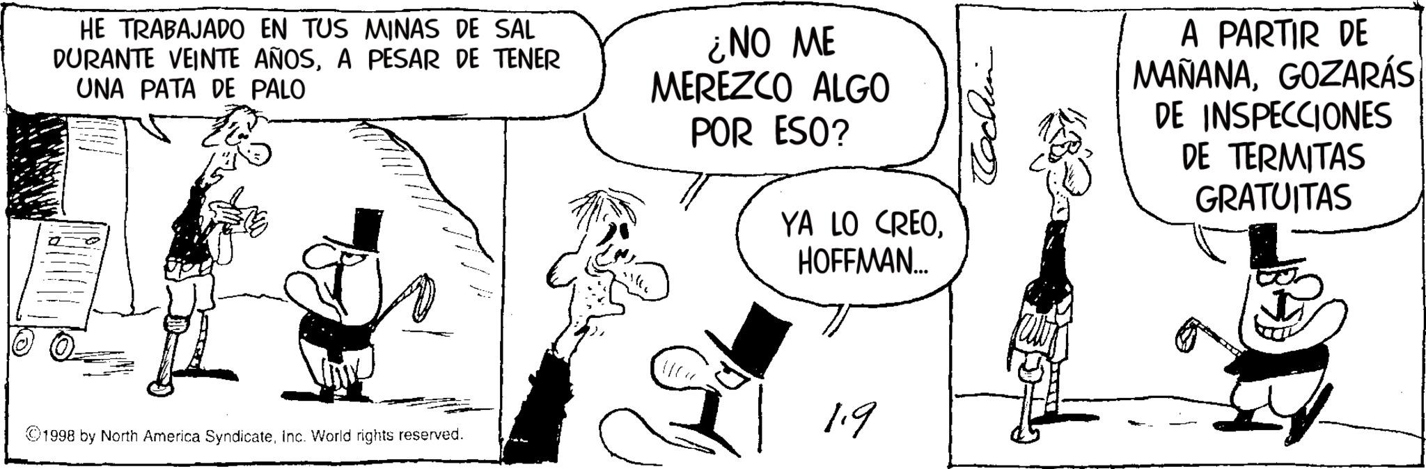 Line art OCR: HE TRABAJADO EN TUS MINAS DE SAL DURANTE VEINTE AÑOSA PESAR DE TENER UNA PATA DE PALO ¿NO ME MEREZCO ALGO POR ESO? YA LO CREOHOFFMAN... A PARTIR DE MAÑANAGOZARÁS DE INSPECCIONES DE TERMITAS GRATUITAS 1.9 1998 by North America SyndicateInc. World rights reserved. HE TRABAJADO EN TUS MINAS DE SAL DURANTE VEINTE AÑOSA PESAR DE TENER UNA PATA DE PALO ¿ NO ME MEREZCO ALGO POR ESO ? YA LO CREOHOFFMAN ... A PARTIR DE MAÑANAGOZARÁS DE INSPECCIONES DE TERMITAS GRATUITAS 1.9 1998 by North America SyndicateInc. World rights reserved .