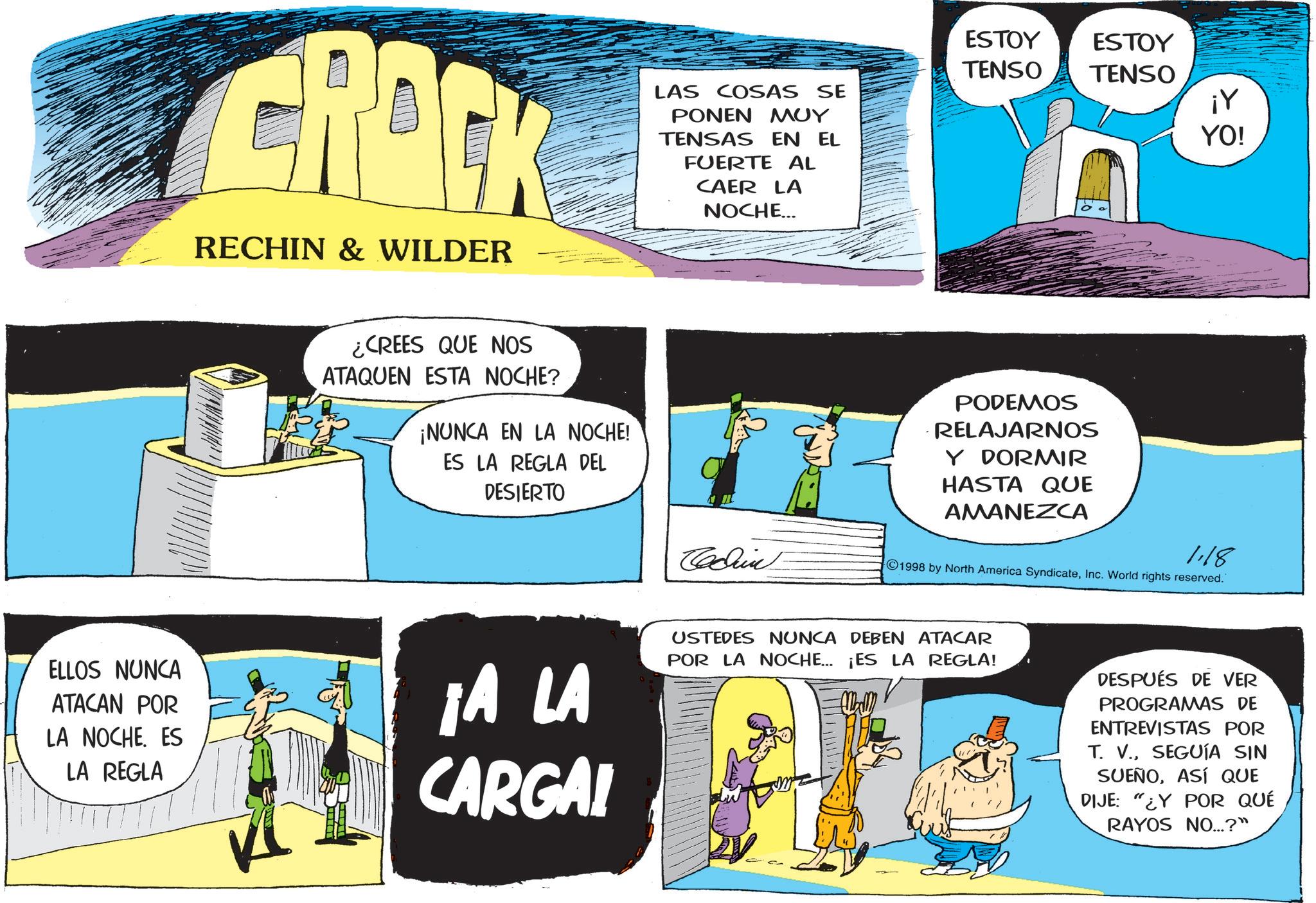 Animated cartoon OCR: CRACK RECHIN & WILDER —— LAS COSAS SE ????? ??? TENSAS EN EL FUERTE AL CAER LA NOCHE... ¿CREES QUE NOS ATAQUEN ESTA NOCHE? ¡NUNCA EN LA NOCHE! ES LA REGLA DEL DESIERTO Cedun ESTOY ESTOY TENSO TENSO ¡Y PODEMOS RELAJARNOS Y DORMIR HASTA QUE AMANEZCA YO! 1.18 1998 by North America SyndicateInc. World rights reserved. ELLOS NUNCA ATACAN POR LA NOCHE. ES LA REGLA ¡A LA CARGA! USTEDES NUNCA DEBEN ATACAR POR LA NOCHE... ¡ES LA REGLA! mm DESPUÉS DE VER PROGRAMAS DE ENTREVISTAS POR T. V.SEGUÍA SIN SUEÑOASÍ QUE DIJE: "¿Y POR QUÉ RAYOS NO...?" CRACK RECHIN & WILDER —— LAS COSAS SE ????? ??? TENSAS EN EL FUERTE AL CAER LA NOCHE ... ¿ CREES QUE NOS ATAQUEN ESTA NOCHE ? ¡ NUNCA EN LA NOCHE ! ES LA REGLA DEL DESIERTO Cedun ESTOY ESTOY TENSO TENSO ¡ Y PODEMOS RELAJARNOS Y DORMIR HASTA QUE AMANEZCA YO ! 1.18 1998 by North America SyndicateInc. World rights reserved . ELLOS NUNCA ATACAN POR LA NOCHE . ES LA REGLA ¡ A LA CARGA ! USTEDES NUNCA DEBEN ATACAR POR LA NOCHE ... ¡ ES LA REGLA ! mm DESPUÉS DE VER PROGRAMAS DE ENTREVISTAS POR T. V.SEGUÍA SIN SUEÑOASÍ QUE DIJE : " ¿ Y POR QUÉ RAYOS NO ... ? "