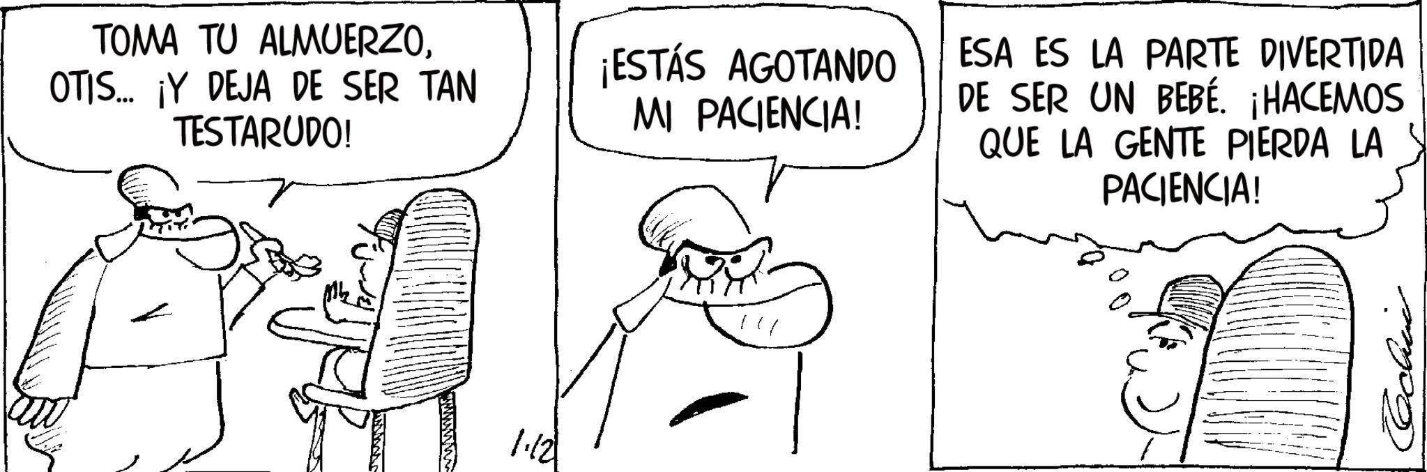 Comics OCR: TOMA TU ALMUERZOOTIS... ¡Y DEJA DE SER TAN TESTARUDO! 1.12 ¡ESTÁS AGOTANDO MI PACIENCIA! ESA ES LA PARTE DIVERTIDA DE SER UN BEBÉ. ¡HACEMOS QUE LA GENTE PIERDA LA PACIENCIA! TOMA TU ALMUERZOOTIS ... ¡ Y DEJA DE SER TAN TESTARUDO ! 1.12 ¡ ESTÁS AGOTANDO MI PACIENCIA ! ESA ES LA PARTE DIVERTIDA DE SER UN BEBÉ . ¡ HACEMOS QUE LA GENTE PIERDA LA PACIENCIA !