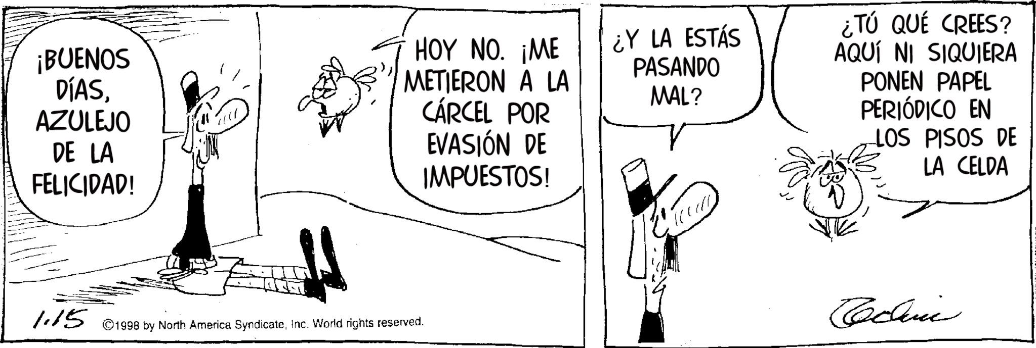 Fictional character OCR: ¡BUENOS DÍASAZULEJO DE LA FELICIDAD! HOY NO. ¡ME METIERON A LA CÁRCEL POR EVASIÓN DE IMPUESTOS! ¿Y LA ESTÁS PASANDO MAL? ¿TÚ QUÉ CREES? AQUÍ NI SIQUIERA PONEN PAPEL PERIÓDICO EN LOS PISOS DE LA CELDA 1.15 ©1998 by North America SyndicateInc. World rights reserved. Cochere ¡ BUENOS DÍASAZULEJO DE LA FELICIDAD ! HOY NO . ¡ ME METIERON A LA CÁRCEL POR EVASIÓN DE IMPUESTOS ! ¿ Y LA ESTÁS PASANDO MAL ? ¿ TÚ QUÉ CREES ? AQUÍ NI SIQUIERA PONEN PAPEL PERIÓDICO EN LOS PISOS DE LA CELDA 1.15 © 1998 by North America SyndicateInc. World rights reserved . Cochere
