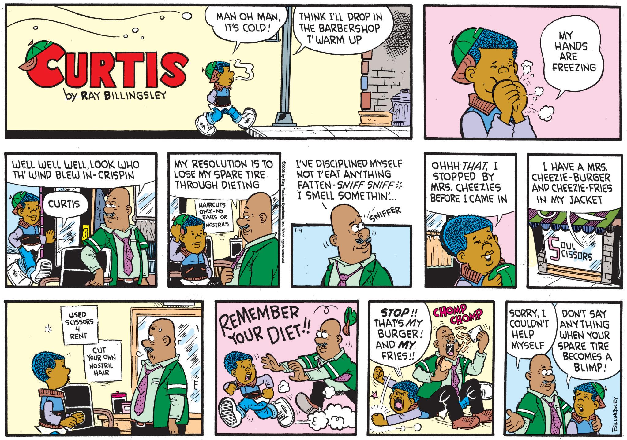 Animation OCR: CURTIS by RAY BILLINGSLEY MAN OH MANIT'S COLD! THINK I'LL DROP IN THE BARBERSHOP T'WARM UP MY HANDS ARE FREEZING WELL WELL WELLLOOK WHO TH' WIND BLEW IN-CRISPIN CURTIS MY RESOLUTION IS TO LOSE MY SPARE TIRE THROUGH DIETING HAIRCUTS ONLY-NO EARS OR NOSTRILS ? I'VE DISCIPLINED MYSELF NOT T'EAT ANYTHING FATTEN-SNIFF SNIFF* I SMELL SOMETHIN... SNIFFER OHHH THATI STOPPED BY MRS. CHEEZIES BEFORE I CAME IN I HAVE A MRS. CHEEZIE-BURGER AND CHEEZIE-FRIES IN MY JACKET World rights reserved 1-4 S OUL CISSORS USED SCISSORS .") 4 RENT CUT YOUR OWN NOSTRIL HAIR REMEMBER YOUR DIET!! STOP!! THAT'S MY BURGER! AND MY FRIES!! CHOMP CHOMP SORRYI COULDN'T DON'T SAY ANYTHING HELP MYSELF WHEN YOUR SPARE TIRE BECOMES A BLIMP! BILLINGSLEY CURTIS by RAY BILLINGSLEY MAN OH MANIT'S COLD ! THINK I'LL DROP IN THE BARBERSHOP T'WARM UP MY HANDS ARE FREEZING WELL WELL WELLLOOK WHO TH ' WIND BLEW IN - CRISPIN CURTIS MY RESOLUTION IS TO LOSE MY SPARE TIRE THROUGH DIETING HAIRCUTS ONLY - NO EARS OR NOSTRILS ? I'VE DISCIPLINED MYSELF NOT T'EAT ANYTHING FATTEN - SNIFF SNIFF * I SMELL SOMETHIN ... SNIFFER OHHH THATI STOPPED BY MRS . CHEEZIES BEFORE I CAME IN I HAVE A MRS . CHEEZIE - BURGER AND CHEEZIE - FRIES IN MY JACKET World rights reserved 1-4 S OUL CISSORS USED SCISSORS . " ) 4 RENT CUT YOUR OWN NOSTRIL HAIR REMEMBER YOUR DIET !! STOP !! THAT'S MY BURGER ! AND MY FRIES !! CHOMP CHOMP SORRYI COULDN'T DON'T SAY ANYTHING HELP MYSELF WHEN YOUR SPARE TIRE BECOMES A BLIMP ! BILLINGSLEY