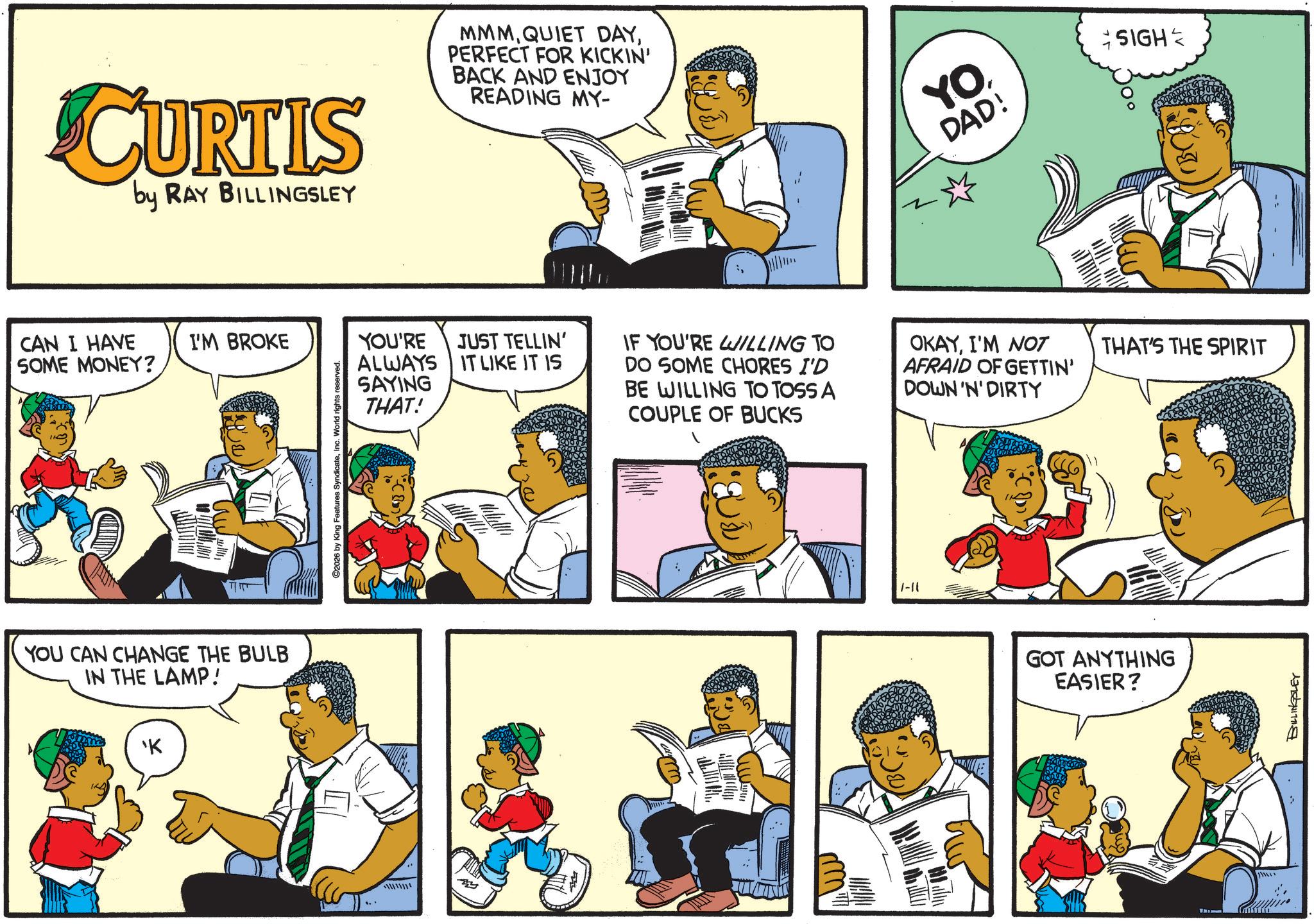 Fictional character OCR: CURTIS by RAY BILLINGSLEY CAN I HAVE I'M BROKE SOME MONEY? YOU CAN CHANGE THE BULB IN THE LAMP! 'K 2026 by King Features SyndicateInc. World rights reserved. MMMPERFECT FOR KICKIN' BACK AND ENJOY READING MY- YODAD! SIGH YOU'RE JUST TELLIN' ALWAYS IT LIKE IT IS SAYING THAT! IF YOU'RE WILLING TO DO SOME CHORES I'D BE WILLING TO TOSS A COUPLE OF BUCKS OKAYI'M NOT AFRAID OF GETTIN' DOWN 'N' DIRTY 1-11 THAT'S THE SPIRIT GOT ANYTHING EASIER? wwwww BILLINGSLEY CURTIS by RAY BILLINGSLEY CAN I HAVE I'M BROKE SOME MONEY ? YOU CAN CHANGE THE BULB IN THE LAMP ! ' K 2026 by King Features SyndicateInc. World rights reserved . MMMQUIET DAYPERFECT FOR KICKIN ' BACK AND ENJOY READING MY- YODAD ! SIGH YOU'RE JUST TELLIN ' ALWAYS IT LIKE IT IS SAYING THAT ! IF YOU'RE WILLING TO DO SOME CHORES I'D BE WILLING TO TOSS A COUPLE OF BUCKS OKAYI'M NOT AFRAID OF GETTIN ' DOWN ' N ' DIRTY 1-11 THAT'S THE SPIRIT GOT ANYTHING EASIER ? wwwww BILLINGSLEY