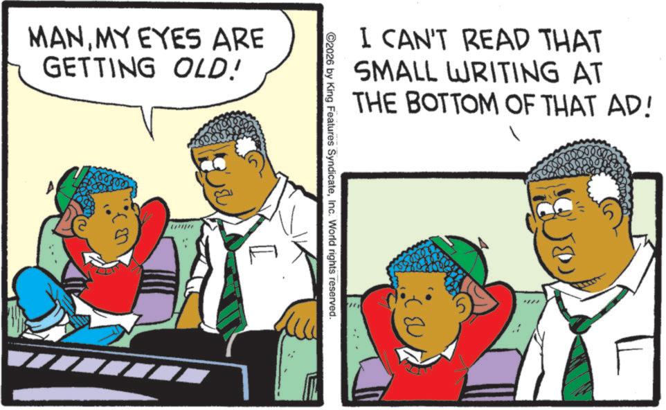 Fiction OCR: MANMY EYES ARE GETTING OLD! 1 ©2026 by King Features SyndicateInc. World rights reserved. I CAN'T READ THAT SMALL WRITING AT THE BOTTOM OF THAT AD! MANMY EYES ARE GETTING OLD ! 1 © 2026 by King Features SyndicateInc. World rights reserved . I CAN'T READ THAT SMALL WRITING AT THE BOTTOM OF THAT AD !