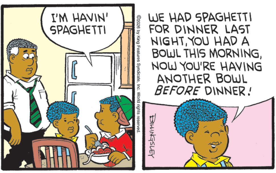 Jheri curl OCR: I'M HAVIN' SPAGHETTI (2 -? WE HAD SPAGHETTI FOR DINNER LAST NIGHTYOU HAD A BOWL THIS MORNINGNOW YOU'RE HAVING ANOTHER BOWL BEFORE DINNER! BILLINGSLEY ©2026 by King Features SyndicateInc. World rights reserved. I'M HAVIN ' SPAGHETTI ( 2 - ? WE HAD SPAGHETTI FOR DINNER LAST NIGHTYOU HAD A BOWL THIS MORNINGNOW YOU'RE HAVING ANOTHER BOWL BEFORE DINNER ! BILLINGSLEY © 2026 by King Features SyndicateInc. World rights reserved .