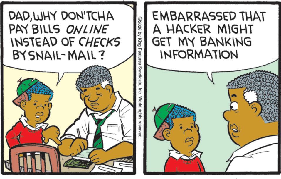 Animation OCR: DADWHY DON'TCHA PAY BILLS ONLINE INSTEAD OF CHECKS BY SNAIL-MAIL? EMBARRASSED THAT A HACKER MIGHT GET MY BANKING INFORMATION ©2026 by King Features SyndicateInc. World rights reserved. DADWHY DON'TCHA PAY BILLS ONLINE INSTEAD OF CHECKS BY SNAIL - MAIL ? EMBARRASSED THAT A HACKER MIGHT GET MY BANKING INFORMATION © 2026 by King Features SyndicateInc. World rights reserved .