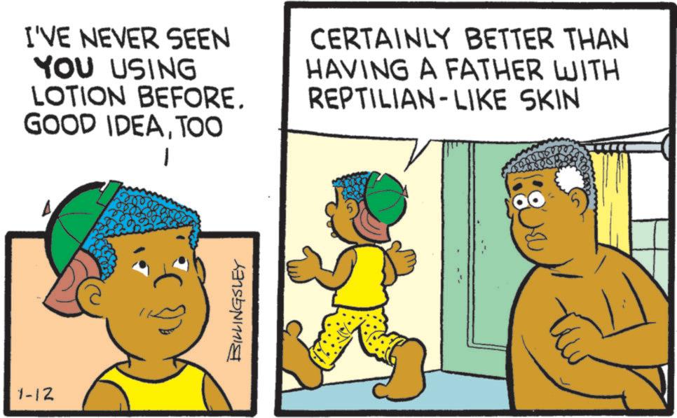 Child OCR: 1-12 I'VE NEVER SEEN YOU USING LOTION BEFORE. GOOD IDEATOO 1 CERTAINLY BETTER THAN HAVING A FATHER WITH REPTILIAN-LIKE SKIN BILLINGSLEY 1-12 I'VE NEVER SEEN YOU USING LOTION BEFORE . GOOD IDEATOO 1 CERTAINLY BETTER THAN HAVING A FATHER WITH REPTILIAN - LIKE SKIN BILLINGSLEY